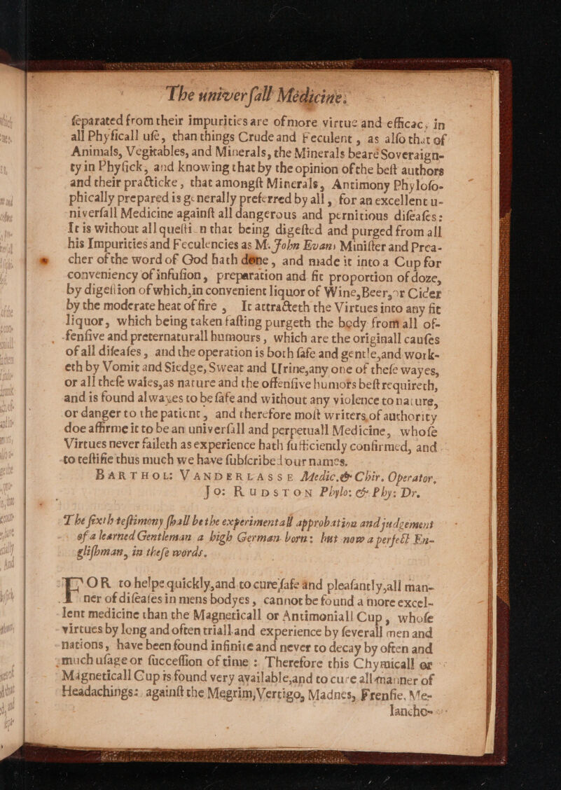 ahve ORY Sylar pare aada a MORNE ie Ronis ot tp tbe, Sas Ae ERR Ot NS EE ET ear rare Tne SND Sn EOS TS SN DINY CRETASINNTT UG Dats The univer fall Medicine: feparated from their impurities are of more virtue and efficacy, in all Phyficall ufé, thanthings Crude and Feculent, as alfo that of Animals, Vegitables, and Minerals, the Minerals beareé Soveraigne tyin Phyfick, and knowing that by the opinion of che beft authors and their pratticke , that amongft Minerals, Antimony Phylofo- phically prepared is gcnerally preferred by all , for an excellent u- niverfall Medicine againft all dangerous and pernitious difeats: fe is wichout all quefti_nthar being digefted and purged from all his Impuricies and Feculencies as M. Fobn Evans Minifter and Prea- cher of the word of God hath d@me , and made it into a Cup for conveniency of infufion, preparation and. fic proportion of doze, by the moderate heat offire , Ic arera&amp;teth the Virtues into any fit liquor, which being taken fafting purgeth the bedy fromall of- fenfive and preternaturall humours , which are the originall caufes of all difeafes , and the operation is both fafe and gent!e,and work- eth by Vomit and Siedge, Sweat and LIrine,any one of thefe wayes, or all chefe waies,as nature and the offenfive humots beft requireth, and is found alwayes to be fafe and without any violence to nat ure, or danger to the paticnt, and therefore molt writers of ausherity doe affirme it to be an univerfall and perpetuall Medicine, whofe Virtues never faileth as experience hath futiciently confirmed, and to teftifie thus much we have fubfcribed our names. BARTHOL: VANDERLASSE Medic.&amp; Chir. Operator, Jo: Rupston Pbhylo; &amp; Phy: Dr. T be fexth teftimony [ball bet he experimentall approbation and judgement of a learned Gentleman a bigh German. born: hut now 2 perteét En~ zs] : 2 : hx) 1 dae glifhman, in thefe words. H ner of difeafesin mens bodyes, cannot be found a more excel- lent medicine than the Magneticall or Antimoniall Cup, whofe virtues by long and often triall.and experience by feverall men and nations, have been found infinite and never to decay by often and much ufage or fucceffion of time :. Therefore this Chymicall or Magneticall Cup is found very available,and to cure all manner of Headachings:. againft the Megrim, Vertigo, Madnes, Prenfie, Me-