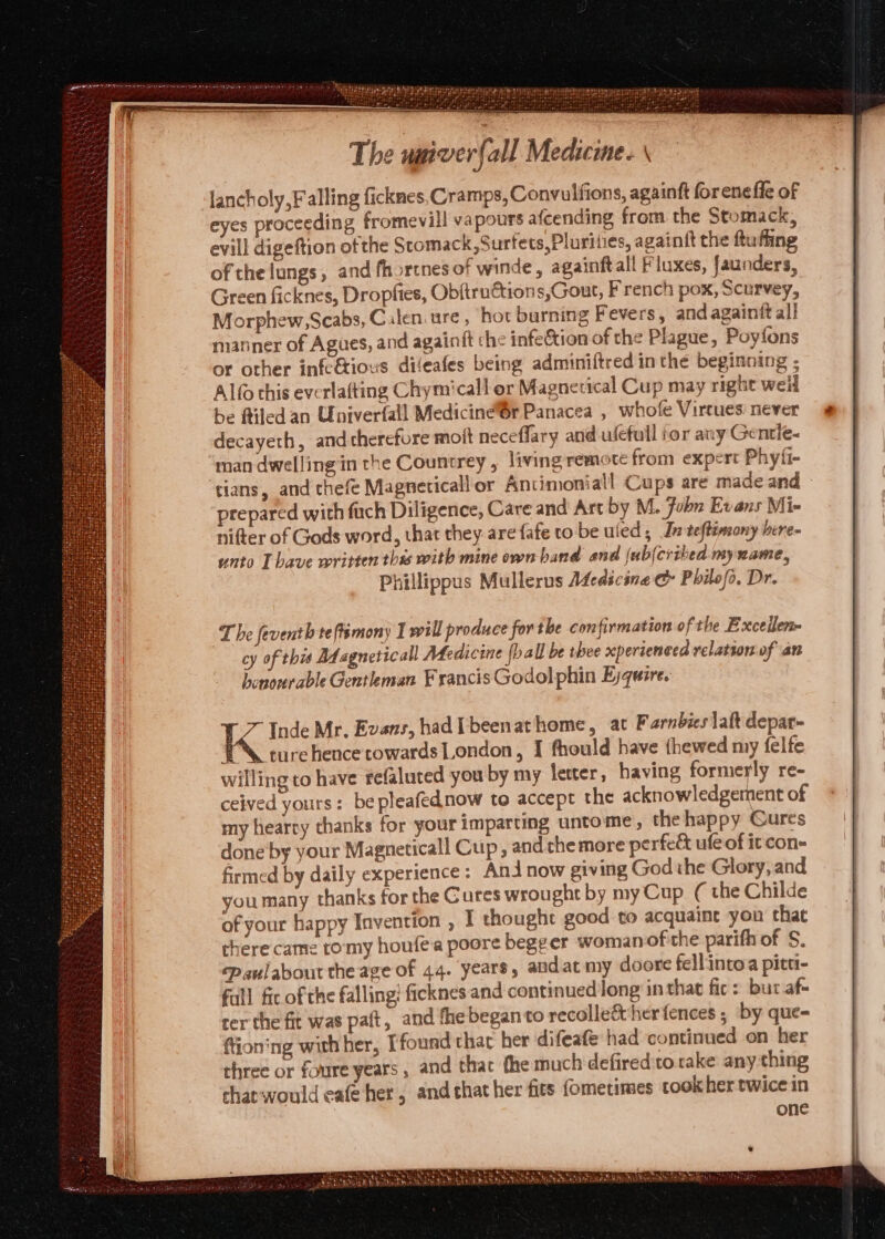 lancholy,Falling ficknes Cramps, Convulfions, againft for ene fle of eyes proceeding fromevill vapours afcending from the Stomack, evill digeftion of the Stomack ,Surfets,Plurities, againft the ftufting of the lungs, and fhorcnes of winde, againftall Fluxes, Jaunders, Green ficknes, Dropfies, Obftruétions,Gout, French pox, Scurvey, Morphew,Scabs, Calen ure, hor burning Fevers, and againit ali manner of Agues, and againift che infeCtion of the Plague, Poyfons or other infcGious difeafes being adminiftred inthe beginning ; Alfo this evcrlafting Chymicall or Magnecical Cup may right weil be filed an Univerfall Mediciné@r Panacea , whofe Virtues: never decayeth, andtherefore moit neceffary and ulefull ior any Gentie- man dwelling in the Countrey , living remote from expert Phyfi- tians, and thefe Magneticall or Antimoniall Cups are made and » prepared with fuch Diligence, Care and Art by M. fobn Evans Mi- nifter of Gods word, that they. are fafe to be uied ; Jn teftemony here- unto Tbave written thas with mine own band and {ub(cribed myname, Phillippus Mullerus Afedicine &amp; Philofs. Dr. The feventh teftemony I will produce for the con firmation of the Excellen- cy of this Magneticall Medicine (ball be thee xpertenced relation of an honourable Gentleman FrancisGodolphin Eyquire. if “Inde Mr. Evans, hadi beenathome, at Farnbies laft depar- WA turehence towards London, I fhould have thewed my felfe willing to have refaluted you by my letter, having formerly re- ceived yours: bepleafednow to accept the acknowledgement of my hearty thanks for your imparting untome, the happy Gures done by your Magneticall Cup, andthe more perfect ufe of it con- firmed by daily experience: Anjnow giving Godihe Glory, and you many thanks for the Cures wrought by my Cup. ( the Childe of your happy Invention , I thought good to acquaine you that there came tomy houfea poore begeer womanof the parith of S. paulabout the age of 44. years, andat my doore fellintoa pitt- fall fic of the falling? ficknes and continued long in that fic: but af- ter the fit was pait, and the beganto recolle&amp;t her fences ; by que- ftioning with her, [found thar her difeafe had continued on her three or foure years , and tha fhe much defiredito take any ching chat would cafe her, and chat her fits (ometimes cook her twice in | one OPT a es Ee Ee