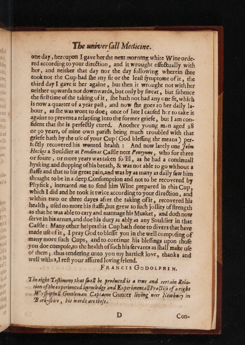 5 4} pseu ¥s i Na 4 ox Weta 4 The univer (all Medicine. ene day , hereupon I gave her the next morning white Wine orde- her, and neither that day nor the day following wherein thee took nor the Cup had fhe any fic or the leaft fymptome of it, the third day I gave it her againe, bucthen it wrought not withher neither upwards nor downwards, but only by fweat, burt fithence the firfttime of the taking of ie, fhe hath not had any one fit, which is now a.quarter of ayear paft, and now fhe goes to her daily la- bour , as fhe was wont to doe; once of late I canfed her to take it againe to preventa relapfing into the former griefe, but I amcon- fident thar fhe is perfeétly cured, Another young man aged 28 or 30 years, of mine own parifh being much troubled with that griefe hath by the u€ of your Cup( God bleffing the meats) per- te&amp;ly recovered his wented health : And now lately one Fobra Heckes a Souldier at Pendinas Caftle neer Penrynne , who for three or foure , or more years wastaken fo ill, as he had a continuall hysking_and ftopping of bis breath, &amp; was not able to go without a ftaffe and chat to his great pain,and was by as many as daily faw him thoughe to be ina deep Confumprion and not to be recovered by Phyfick , intreated me to fend him Wine prepared in this Cup, which I did and he took it twice according to your dire&amp;tion, and wichin two or three dayes after the taking of it, recovered his health , ufédno more his (taffe,but grew to fuch jollity of ftrength as that he was ableto cary and mannage his Musket, and doth now erve in his armes,and doe his duty as ably as any Souldier in thar Caftle: Many other hel pesthis Cup hath done to divers that have made ufe of it, I pray God tobleffe you in rhe well compofing of many more {uch Gups, and to continue his bleflings upon thofe you doe compole,to the health of fuch his fervants as fhal| make ufe of them ;. thus cendering unto you my hartieft love, thanks and well withes,I reft your affured loving friend. . FRANCIS GoDOLPHIN, The eight Teftimony that foall be produced is a trae and certain Relaw ison of the experienced knowledge and Experimentall Pra lhifé of aright va bks fbipfull Gentleman Captame Gunter living meer Newbery in Bark-fbire , bis words.arethefe. Con.