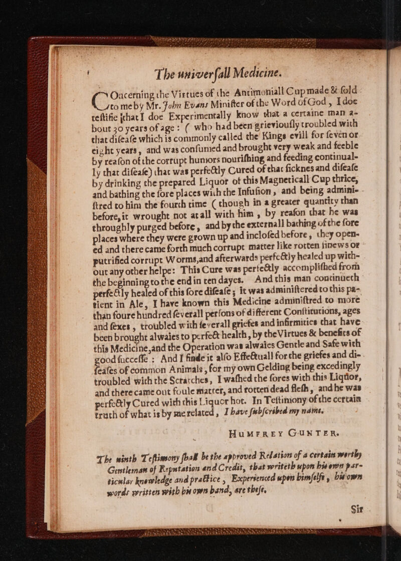 Oncerning the Virtues of the Anrimnoniall Cup made &amp; fold - comeby Mr. Fobu Evans Minifter of the Word tfGod, Idoe reftifie [that I doe Experimentally know that a certaine man a- bout 30 years of age: ( who had been grievioufly troubled with that difeafe which is commonly called the Kings evill for feven or. eight years, and was confumed and brought very weak and feeble by reafon of the corrupt humors nourifhing and feeding continual- ly that difeafe) ihac was perfectly Cured of that ficknes and difeafe by drinking the prepared Liquor ot chis Magneticall Cup thrice, and bathing the fore places wich the Infufion , and being adminie - fired to him the fourth rime (though in a greater quantity than before,it wrought not atall with him , by reafon that he was throughly purged before, and bythe external] bathing of the fore places where they were grown up and inclofed before, they open- ed and there came forth much corrupt matter like rotten \inews OF * putrified corrupt Worms,and afterwards perfeCtly healed up with- outany otherhelpe: This Cure was perte&amp;tly accomplithed from the beginning tothe endin tendayes. And this man continueth | perfeétly healed of this fore difeale ; it was adminiftered to this pa- tient in Ale, I have known this Medicine adminiftred co more than foure hundred &amp;verall perfons of different Conftitutions, ages and fexes , troubled with feverall gricfes and infirmities chat have: been brought alwaies to perfee health , by the Virtues &amp; benefits of this Medicine,and the Operation wae alwaies Gentle and Safe with good fucceffe.: And I finde it alfo Effeuall for che griefes and di- . fnales of common Animals, for my own Gelding being excedingly troubled with the Scratches, I wathed the fores with this Liqdor, and therecame out foule matrer, and rotten dead flefh, and he was perfe&amp;ly Cured with this Liquor hot. In Teftiniony of the certain truch of what is by merelated, J have febfcribed my name. HuMFREY GUNTER. A Sir.