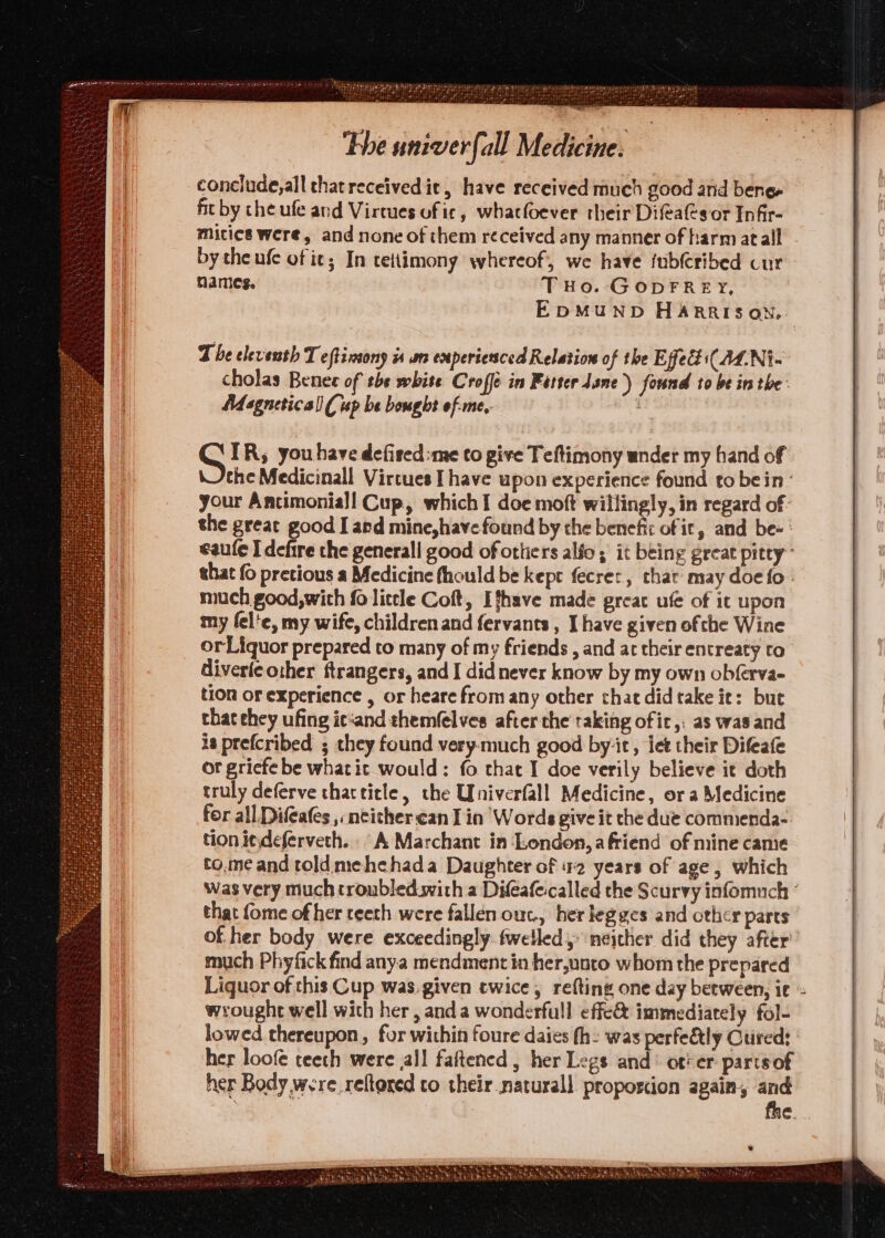 conclude, all that received it, have received much good and bene fit by che ufe and Virtues uf ic, whacfoever their Difeas or Infir- Micies were, and none of them received any manner of harm atall . by the ufe of it; In tettimony whereof, we have fub(cribed cur names. THo. GopFREY, EDMUND HARRISON, The eleventh T eftinsony is am experienced Relation of the Effect ((ALNi- cholas Benet of the white Croffe in Fatter lane) found to be in the: NM sgneticall ( up be bought of-me,. oat. IR, you have defired:me to pive Teftimony under my hand of | the Medicinall Vircues I have upon experience found to bein‘ your Ancimoniall Cup, which I doe moft willingly, in regard of the great good I and mine,have found by the benefic of it, and be- : eaule I defire the generall good of ottiers alfo ; it being great pitty” that (6 pretious a Medicine fhould be kept fecrer, char may doe fo. much good,wich {0 little Coft, Ithave made great ufe of it upon my fel'e, my wife, children and fervants , [have given ofthe Wine or Liquor prepared to many of my friends , and ac their entreaty to diverleother ftrangers, and I did never know by my own obferva- tion or experience , or heare from any other chat did take ie: but that ehey ufing ic‘and them(elves after the taking of ic, as was and is prefcribed ; chey found very-much good by-it, let their Difeafe or gricfe be whatic would: fo that I doe verily believe it doth truly deferve chactitle, the UWniverfall Medicine, ora Medicine for all Di cafes , neither can I in Words give it the due commenda- tion i¢deferveth. A Marchant in ‘London,a friend of mine came to.me and told.mehehada Daughter of 12 years of age, which was very much troubled. with a Difeafe:called the Scurvy infomuch ° that {ome of her teeth were fallen ouc., her legges and other parts of. her body were exceedingly: fwelled, neither did they after much Phyfick find anya mendment in her,unto whom the prepared Liquor of this Cup was.given twice, refting one day between, ic wrought well with her , anda wonderfull effe&amp; immediately fol- lowed thereupon, for within foure daies fh: was perfetly Cured: | her loofe teeth were all faftened , her Legs and’ ot'er partsof her Body were reftored to their naturall proportion again, and | ¢. Hg NR RTE eet) ne EAN ora PEC Cae eh \ Vem Sb baths atk Re hal