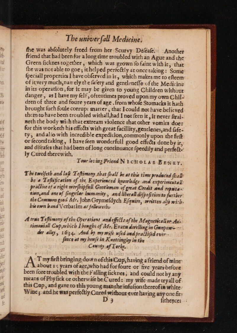 jit RIN Ca Oi NTE The univer fall Medicine. the was abfolutely freed from her Scurvy Defeafe. -Another friend that had been for along time troubled with an Ague and the Green ficknes togetaer , which was grown fo faint with it, that the was notable to goe; ithelped perfe&amp;ly at once taking: Some u of itvery much,nam ely the fafety and gentlenefle of the Medicine in its operation , for it may be given to young Children without dren of three and foure years of age , from whofe Stomacks it hath them to have been troubled withall,had I not feen ic, ic never ftrai- meth the body with that extream violence that other vomirs doe: for this worketh his effets with great facility, gentlenes,and fafe- ty, andalio with incredible expedition,commonly upon the firft or fecondtaking , { have feen wonderfull good effe&amp;ts done by ir, and difeafes that had been of long continuance fj peedily and perfe&amp;w ly Cured therewith, yenw oo) bi . Tour loving Friend NicHotas BEener. The twelfeth and laQ Teftimony tbat fball be at thie time proaaced fhaly be « Teftsfication of the, Experienced knowledge and experimextall practice of a right wor{bipfull Gentleman of great Gredi? and repatas tien,and ene ef fingular bumanity, and liberal di{pofstion to further she Common good Adr. John Grymefdych Efqnire, written alo with bx own band Verbatim as followerhs Ai tree Teffimony of the Operations and effects of the Magneticsllor An= simoniall Cup,which I boxghi of Afr, Evans dwelling in Gunpome der alley, 1634. Aud by my wife ufed and practifed ever-- fince et my boufein K nottingley in the County of Torke,: T my firk bringing. down of chisiGup; having a friend of mine: A about 15 years ofage,who had for foure or five yearsbefore been fore troubled with the Falling ficknes; and could not by any means of Phyfick or otherwife be Cured: my wife-made tryall of this Cup, and gave to this young: manthe infufienthereofin white. Wine ; and he was pesfe&amp;ly Cured withous ever having any-one fe: Ng fithences