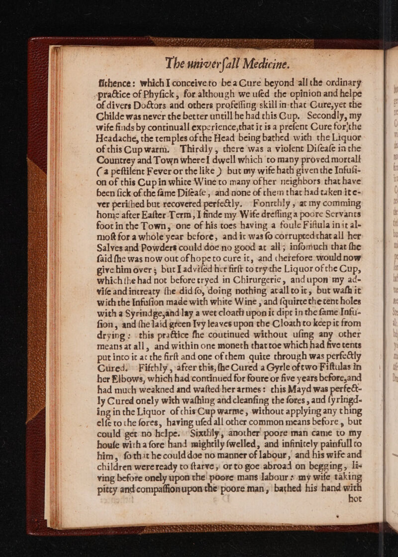 [apa wenn The univerfall Medicine. fichence: which I conceiveto beaCure beyond all the ordinary prattice of Phyfick, for although we ufed the opinion and helpe of divers Doctors and others profeffing skill in-chat Cure,yet the Childe was never the better untill he had this Cup. Secondly, my wife finds by continual! experience,that it is a prefent Cure forithe Headache, the temples of the Head being bathed wich the Liquor ofthisCupwarm. Thirdly, there was a violent Difeafe ia the Countrey and Town where! dwell which ‘to many proved mortal (a peftilent Fever or the like ) but my wife hath given the Intuft- on of this Cup in white Wine to many ofher neighbors that have been fick of the fame Difeafe ; and none of them that had taken ite- ver peri(hed but recovered perfe&amp;tly. Fonrthly , at my comming home after Eafter Term, I finde my Wife drefling a poore Servants foot in the Town, one of his toes having a foule Fiftula init al- moft for a whole year before, and ic was fo corruptedthatall her Salves and Powders could doe no good at all; infomiuch that the {aid fhe was now out ofhopeto cure ic, and therefore would now givehimovers; but Ladvifed her firft to rrythe Liquor of the Cup, which the had nor before tryed in Chirurgerie, andupon my ad- vife andintreaty the did fo, deing nothing acalltoic, but wath it wich the Infufion made with white Wine , and {quirce the tent holes with a Syrindgejand:lay a wee cloatt upon it dipt in the fame Infu- fion , and (he laid green Ivy leaves upon the Cloathto keep it from drying: this pra€tice fhe coutinued without ufing any other means at all, and within one moneth that toe which had five tents put intoit ac the firft and one of them quite through was perfe&amp;ly Cured. Fifchly’, :afcer this, fhe Cured a Gyrle of two Fiftulas in her Elbows, which had continued for foure or five years before,and had much weakned and wafted:herarmes: chis Mayd was perfect- ly Cured onely with wathing and cleanfing the fores , aud fyringd. ing inthe Liquor of chisCup warme, without applying any thing elfe tothe fores, having ufed all other common means before, but could get-‘no helpe. : Sixthly, another poore man came to my houfe witha fore hand mightily (welled, and infinitely painfull ro him, fothit he could doe no manner of labour, and his wife and children wereready to ftarve,: orto goe abroad on begging, lis ving before onely upon the: poore mans labour + my wife taking pitcy and:compaffionupom the poore man, ‘bathed his hand ae ot pigites GX AC wre Wee's a a Neh Paws At Seba neat DASA eek hye hh