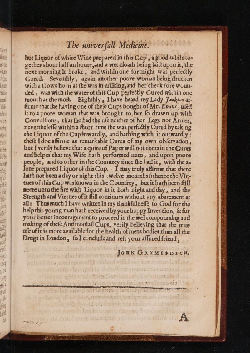 = SEPA TH MMe pA < a, ie hi Seasick S The univer fall Medicine. hot Liquor of white Wine prepared in this Cup , a good whileto- gether about half an houre,and a wet cloath being laid upon ic, the next morning ic broke, and within one fortnight was perfectly Cured. Seventhly, again asother poore woman being ftrucken with a Cows horn as fhe was in milking,and her check fore woun- ded , was wich che water of this Cup perfe&amp;tly Cured within one month acthemoft. Eighthly, Ihave heard my Lady eckson af- firme that the having one of thefe Cups bought of Mr. Evans , ufed ictoa poore woman that was brought to.her fo drawn up with Convulfions, thar fhe had the ufe neicher of her Legs nor Armes, nevertheleffe within a fhore time the was perfe&amp;ly Cured by taking che Liquor of che Cup inwardly, and bathing with ic outwardly : thefe [doe affirme as remarkable Cures of my own obfervation, but I verily believe that a quire of Paper will not contain the Cures poops » andto other in the Countrey tance fhe hadic, with the a- one prepared Liquor of chisCup. . I may truly affirme, that there hath not been a day or night this <welve. moneths fithencc the Vir- tues of this Cup was known in the Countrey, but it hath been ftill meere unto the fire with Liquor in ic both night and day, and the Strength and Virtues of it ftill continues without any abarement ac alls -Thusmuch I have written in my thankfulneffe to God for the helpthis young man hath received by your happy Invention, &amp; for your better incouragement to proceed in the wel compoundng and making of thefe Antimoniall Cups, verily believing that the crue ufe of it is more available for the health of mens bodies,chan all che Drugs in London, {oI conclude and reft your affured friend , JoHN GRYMESDDCH,