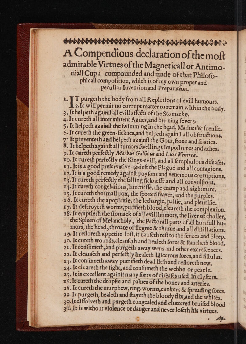 aration of the moft admirable Virtues of the Magneticall or Antimo- niall Cup: compounded and made of that Philofo- phicall compofition, which is of my own proper and peculiar Invention and Preparatios. ~ a. PT purgeth the body froin all Repletions of evill hamours, 2.Ic will permit no corrupt matter to remain within the body, 3. Ithelpech againft all evill affeAs of the Stomacke. 4- [ce cureth all incermictent Agues,and burning fevers. | §- Ithelpech againft the (wimming in the head, Madnes'&amp; frenfie. 6. It cureth the green-ficknes,and hel peth againtt all obftru&amp;tions, 7° It preventeth and helpech ag ainft the Gour, ftone and (iatica. 8, Ichelpethagainft all tumors fwellin gs impoftnmes and aches. 9. Tc cureth perfectly ALorbes Gallicus and Lues Venerea. to. Ie cureth perfetly the Kings-evill, and all {crophulous difeafs. 11. Icis a good prefervative againft the Plague and all contagions, 12. Icis a good remedy againft poyfons and venemous corruptions, 13. Ie curech perfeGly the falling fickneffe and all convulfions, 14. fe cureth congelations, lamenefle, the cramp and nightmare, 15. Itcureth the {mall pox, the {potted feaver, and the purples. 16. Iccureth the apoplexie, the lethargie, palfie, and pleurifie. 17. It deftroyeth worms, purifieth blood,cleareth the com plexion. 18. It emptieth the ftomack ofall evill hnmors, the liver of choller, the Spleen of Melancholy , the Peftorall parts ofall hurifull hu- mors, the head , throace of flegme &amp; rhumie and all diftillations. 19. Ic reftoreth appetite loft, it caifech ret to the fences and Sleep, 20. I¢cureth wounds,cleanfeth and healeth fores &amp; fancheth blood. 21. T¢confumeth,and purgeth away wens and other excre{cences, 22. It cleanfeth and perfeély healeth Ulccrous fores,and fiftulas. 23. It contumeth away purrifieth dead fle(h and reftoreth new. 24. Ic clearech the fight, and confimeth the webbe or pearle. 25. It1s excellent againft many forts of difeafes ufed incl yfters, 26-Iecureth the dropfie and paines of the bones and arteries, 28. Ic cureth che morphew,ring-worms,cankers &amp; {preading fores, ag. Ic purgeth, healech and ftayech the bloody flix,and the whites, 30.[tdiffolvech and prreera congealed and cluttered bruifed blood 31. [cis without violence or danger and never lofeth his virtues, a ame ‘ Wok ae TE 8 ge Oe Fig wag they Wh ~ +, © eS See NY ie WS Neis oath “ Shy Sythe, Sul eb ata AN