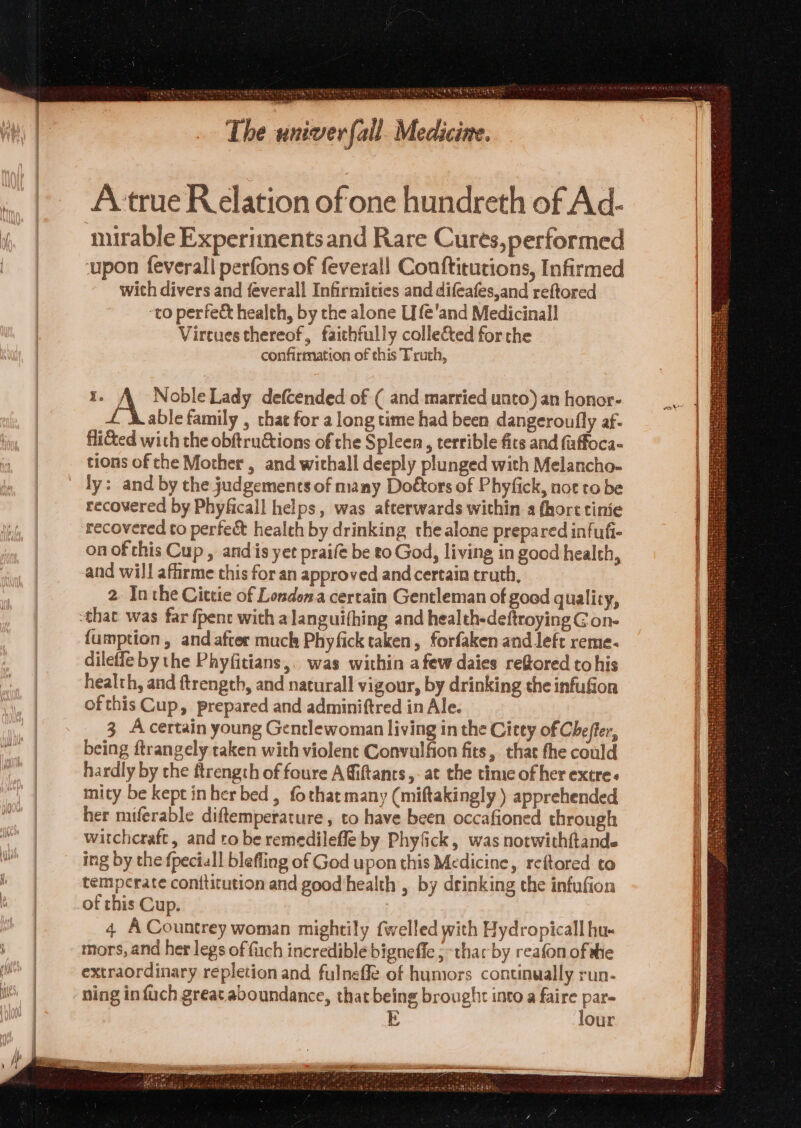 Houle Wiehe rfall. Medicine. a taeery all Gori ke The un A true Relation of one hundreth of Ad- mirable Experiments and Rare Cures,performed ‘upon feverall perfons of feverall Coaftitutions, Infirmed with divers and feverall Infirmities and difeafes,and reftored ‘to perfec health, by the alone Life'and Medicinall Vireues thereof, faithfully colle&amp;ted forche confirmation of this Truth, I. pa Noble Lady defcended of ( and married unto) an honor- able family , that for a long time had been dangeroufly af- flitted with the obftructions of the Spleen, terrible fits and (affoca- tions of the Mother , and withall deeply plunged with Melancho- ly: and by the judgements of many Doétors of Phyfick, not to be recovered by Phyficall helps, was afterwards within a (hort tinie recovered to perfeé&amp; health by drinking the alone prepared infufi- on of this Cup, andis yet praife be t0 God, living in good health, and will affirme this for an approved and certain truth, 2. In the Cittie of Londons a certain Gentleman of good quality, 1we {umption , and after much Phyfick taken, forfaken and left reme- dileffe by the Phyfitians,. was within afew daies refored tohis health, and ftrength, and naturall vigour, by drinking the infufion ofthis Cup, prepared and adminiftred in Ale. 3 Acertain young Genclewoman living in the Citey of Chefter, being ftrangely taken with violent Convulfion fits, that the could hardly by the ftrength of foure A fiiftants,- at the time of her extre. mity be kept inher bed, fothat many (miftakingly ) apprehended her miferable diftemperature , to have been occafioned through witchcraft, and to be remedilefle by Phyfick, was notwithftande ing by the fpeciall blefling of God upon this Medicine, reftored to temperate conttitution and good'health , by drinking the infufion 4 A Countrey woman mightily fwelled with Hydropicall hu- mors, and her legs of fach incredible bigneffe ; -thar by reafon of she extraordinary repletion and fulneffe of humors continually run- ning in fuch great aboundance, that being brought into a Pre ats Ee our