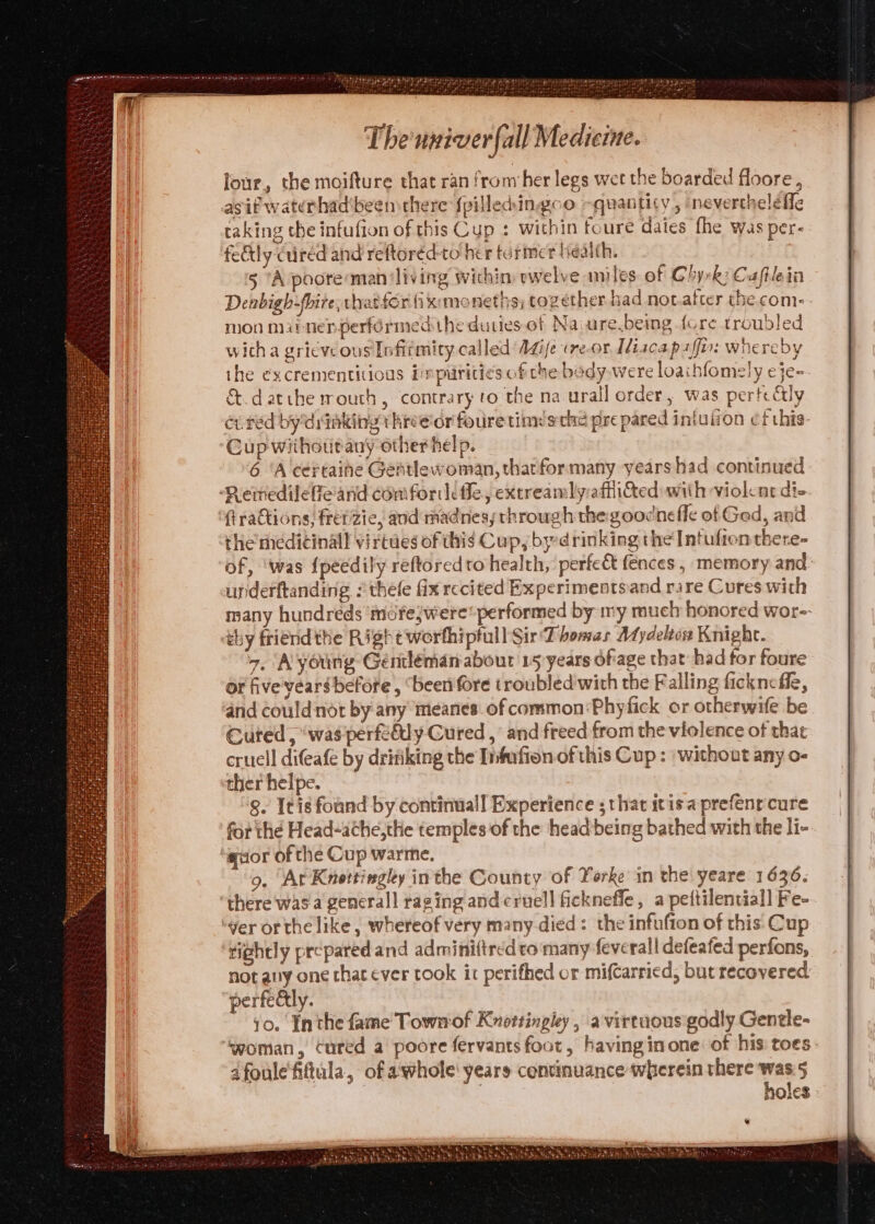 four, the moifture that ran from her legs wet the boarded floore., asif waterhad'beem there fpilledingoo quantity , ‘nevercheleffe taking the infufion of this Cup : within foure daies fhe was per- fedtly cred and reftoréd-to her termer liealth. 5 ‘A poote man ‘living wichin: ewelve ames of Chyrk: Caftleia Denbigh-fhire, thatfor fix:moneths; together bad not after the com: mon mabnenperfdrmed the duties of Na ure beimg fore troubled wicha gricve ous Infitmity called A4ife «re-or Misca paffir: whereby the excrementitious ippiritics of the body.were loaihfomely eje- &amp;.d atthe mouth, contrary to the na urall order, was perte&amp;ly ev red bydinking threeior fouretiimésche pre pared iniulion cf this- Cup withottany other help. 6 ‘A certaihe Gentlewoman, thatformany years had continued ‘Remedileffeand confor fle, extreamlyaffied with violent di- (trattions, frepzie, and madnes,; through the goocnefle of Ged, and the meditinall virtues of thig Cups by:drinking the Intufron there- of, ‘was {peédily reftoredto health, perfect fences , memory and: underftanding :thele fix recited Experimentsiand rare Cures with many hundreds mére;were* performed by my much honored wor- thy friend the Right worthipfull Sir Thomas Aydeleon Knight. 7. Ayoung Géenlémanabour 15 years ofiage that had for foure of five years before, ‘been fore troubled with the Falling ficknefle, and couldnot by:any meanes of common: Phyfick or otherwife be Cured, “was perfe&amp;ly Cured ,’ and freed from the violence of that cruell difeafe by drifiking the Infufion of this Cup : | without any o- ther helpe. 8. Itis found by continuall Experience ; that itisaprefenrcure for the Head-athe,the temples of the head being bathed with the li- guor of the Cup warme. “9, “ArKnottingky inthe County of Yorke in the yeare 1636. there was a generall raging andcruell fickneffe, a peftilential] Fe- ver orthe like, whereof very many.died: the infufton of this Cup tightly prepared and adminiftred to'many feverall defeafed perfons, not any one that ever took it perifhed or mi(carried, but recovered. perfeély. 10. Inthe fame Townof Knottingley , a virtuous godly Gentle- ‘Svoman, cured a poore fervants foot, having inone: of his toes dfoule'fitula, of awhole years continuance wherein there was.5 | holes Renn TUS ty Set AND PEASE EE bbttehhe ak