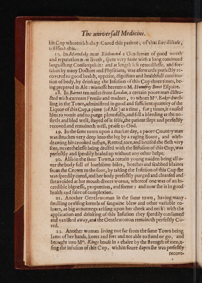 bis Cop wherewich they. Cured this patient, of that fore difeafe , tehifierh this. 17. InAdortelzke-near Richmond a Gentleman of good w arth’ and reputation now liveth , {pent very farre with a long continued languifhing Confumption: and at length Icft remedileffe, and fore faken by many Doors and Phyfitians, was aferwards perfectly re- covered to good healih, appetite, digeftion and healthful! conititu- tion of body, by drinking the Infufion of this Cup three times, be- ing prepared in Ale : witnefle hereunto M. Hunsfrey Benet Efquire. 18, In Barvet ten miles from London, a certain poore man diltra-- éted with extream Frenfie and madnes , to whom M*. Baker dwel-- ling in the Town,adminiftred in good and fufficient.quantity of the Liquor of this Cup,a pinte (of Ale) atatime, for 3 times,it canfed hin ro vomit and to purge plentifully,and fella bleeding at the no- ftrels and bled well, ftayed of it felfe,the patient flept and perfely recoved.and remaineth well, praife to God. 19. Inthe fame town upon a market day, a peore Country man was ftrucken very deep into the leg by a raging Boare, and. with- drawing his crooked tufhes, Rented,tore,and bruifed the flefh very fore, nevertheleffe being deeffed with the Infufion of this Gup,was perfectly and {peedily healed up without any other helpe. 20. Alfointhe fame Town,a certain young maiden being all o- ver thebody full of loathfome biles, botches and fcabbed blaines fromthe Crown to the foor, by taking the [nfufion of this Cup fhe was {peedily cured,and her body perfe&amp;tly purged and cleanfed and {heavoided at her mouth divers worms, whereof one was of an in- credible bignefle, proportion, and forme : and now fhe is in good ° health and taire of complexien.. 21. Another Gentlewoman in the fame town, having many - {welling orsifing kernels of fanguine blew and other variable co- lours, as big as nutmegs arifing upon her cheek and neck’ wich the application and drinking of this Infufion they fpeedily confamed and vanifhed away,and the Gentlewoman remaincth perfe&amp;ly Cu-- red, 22. Another woman. living not far from the fame Town being Jame of her hands, knees and feet andnorable toftandor go, and brought into M'. Kings houfe in a chaire by the ftrengch of men,u- fing the infufion of thisCup, within foure dayes the was perfe&amp;ly - recoyes