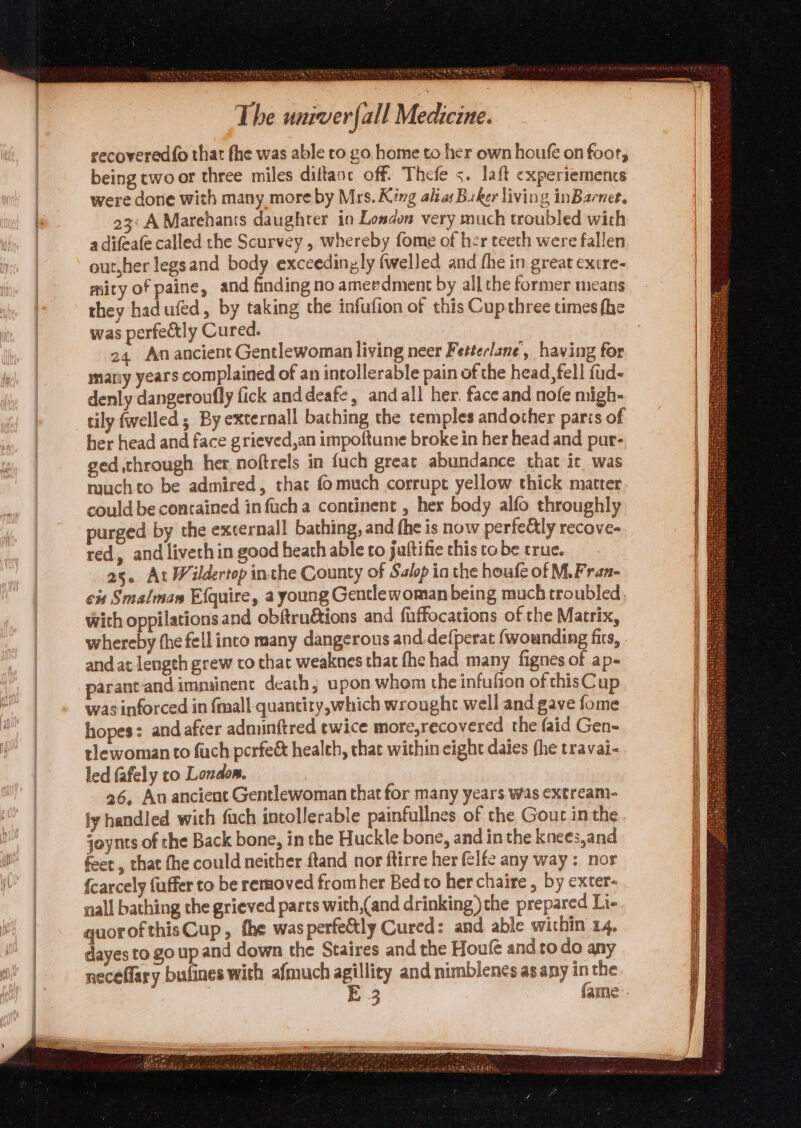 recovered{o that fhe was able to go home to her own houfé on foor, being two or three miles diftanc off. Thefe s. laft expertements were done with many more by Mrs. King alia Buker living inBarnee, 23: A Marehans daughter in London very much troubled with adifeate called the Scurvey , whereby fome of her teeth were fallen out,her legsand body exceedinyly (welled and fhe in great extre- mity of paine, and finding no ameedment by all the former means they had ufed, by taking the infufion of this Cupthree times fhe was perfectly Cured. 24 Amancient Gentlewoman living neer Fetterlane, having for mariy years complained of an intollerable pain of the head, fell fud- denly dangeroufly fick anddeafe, and all her. face and nofe migh- tily {welled ; By externall bathing the temples andother paris of her head and face grieved,an impoftume broke in her head and pur- ged through her noftrels in fuch great abundance that it was muchto be admired, that fomuch corrupt yellow thick matter could be contained in fuch a continent , her body alfo throughly purged by the excernall bathing, and fhe is now perfe&amp;ly recove- red, and liveth in good heath able to juftifie this to be true. 25. At Wildertop inthe County of Salop in the houfe of M, Fran- cit Smalman Efquire, a young Gentlewomanbeing much troubled. wich oppilations and obfrudtions and fuffocations of the Matrix, whereby fhe fell into many dangerous and.defperat {wounding firs, and at lengeh grew to that weaknes that fhe had many fignes of ap- parantand imminent death, upon whom the infufion of thisCup was inforced in {mall quantity,which wrought well and gave fome hopes: and afcer admunftred ewice more,recovered the faid Gen- tlewoman to fuch perfeé&amp; healeh, that within eight daies (he travai- led {afely to London. 26, Au ancient Gentlewoman that for many years was extreami- ly handled with fuch intollerable painfullnes of the Gout inthe. joynts of the Back bone, in the Huckle bone, and in the knees,and fee , that fhe could neither ftand nor ftirre her @lfe any way: nor {carcely fuffer to be removed fromher Bedto herchaire , by exter- nall bathing the grieved parts with,(and drinking ) the prepared Li- quorofthisCup, fhe wasperfeétly Cured: and able within 14. dayes to go up and down the Staires and the Houfe and ro do any neceflary bufines with afmuch agility and nimblenes as any inthe 3