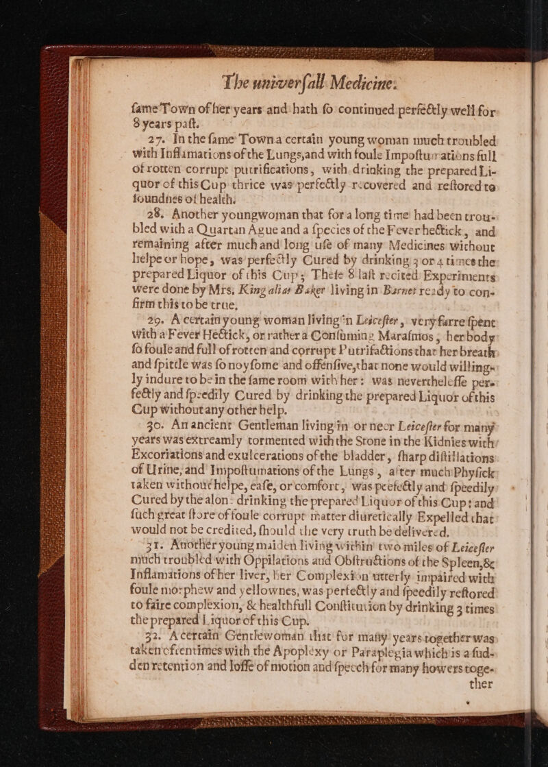 ’ Sr Vite eat Gd eae tet ore Paes iireae ted » Mahe We ; Ase rensyy \ The univerfall Medicine: fame’Town of her:years and‘ hath fo continued perfe€tly well for Syearspaft, 27. Inthe fame’ Towna certain young woman much troubled with Inflamations of the Lungs,and with foule Impoftuations full of rotten corrupt purrifications, with drinking the prepared Li- quor of thisCup thrice was'perfettly_recovered and reftored te foundnes of health. 28. Another youngwoman that fora long time had been trou: bled with a Quartan Ague and a {pecies of che Fever he&amp;tick, and remaining after much and long ufé of many Medicines without lielpe or hope, was’perfectly Cured by drinking zor 4 times the prepared Liquor of this Cup; Thefe 8 laft recited: Experiments were done by Mrs; King alias Heke living in Barnet ready to con- firm this tobe true, a 29. A certait young woman livingn Lescefter , very farre fpenc with a Fever He@ick, or rathera Confaminz Marafmos ; herbody fo foule and full of rotten and corrupt Putrifationsthar herbreath and fpittle was fonoyfome and offenfive,that none would willing. ly indure to bein the fame room with her: was neverthelefle pers feetly and fpzedily Cured by drinking the prepared Liquor of this Cup without any other help. 30. Anancient Gentleman living in or neer Leicefter for many years was extreamly tormented with the Srone in the Kidnies withy Excoriations and exulcerations ofthe bladder, fharp diftiflations of Urine, and Inipoftumations ofthe Lungs, after muctiPhyfick taken without helpe, eafe, or'comfort, was peefe€tly and {peedily Cured by the alon: drinking the prepared Liquor of this Cup? and fuch great ftore of foule corrupt matter diuretically Expelled that would not be credited, fhould the very cruth bedelivered, 31. Another young maiden living within’ two miles of Leicefler mich troubled ‘with Oppilations and Obftra&amp;ions of the Spleen,&amp; Inflamations of her liver, ber Complexion utterly impaired with foule morphew and yellownes, was perfe&amp;tly and fpeedily reftored to faire complexion, &amp; healchfull Conftictution by drinking 3 times the prepared |. tquor of this Cup. 32. Acertain Gentlewoman that for matty: years rogerber was takencfcentimes with the Apoplexy or Paraplegia whichis afud- denretention and loffe of motion and {pecch for many howers toge- ther SNC ie SCT he Wea tor he i * TURRET EH Hs
