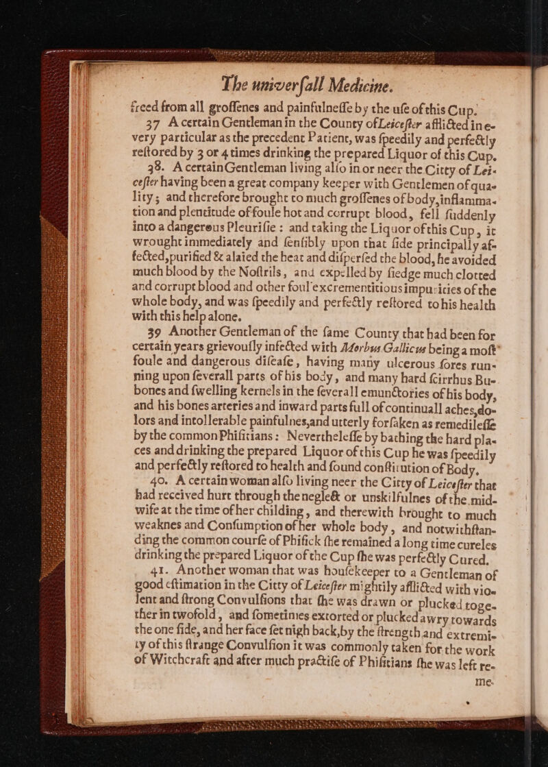 MPa BAER da Se sin PP gy aig ie ere ‘ , freed from all groffenes and painfulneffe by the uf of this Cup. 37 Acertain Gentleman in the County ofLeicefter afflifted ine- very particular as the precedent Patienc, was fpeedily and perfe&amp;tly reftored by 3 or 4 times drinking the prepared Liquor of this Cup. 38. A certainGentleman living alfo in or neer the Citty of Lei- cefter having been a great. company keeper with Gentlemen of quae lity; and therefore brought to much groffenes of body, inflamma. tion and plentictude of foule hot and corru pt blood, fell fuddenly into a dangereus Pleurifie : and taking the Liquor ofthis Cup, it wrought immediately and fenfibly upon that fide principally af fected, purified &amp; alaied the heat and difperfed the blood, he avoided much blood by the Noftrils, anu expelled by fiedge much clotted and corrupt blood and other foul’excrementitious impucicies of the whole body, and was {peedily and perfectly reftored tohis health with this help alone. 39 Another Gentleman of the fame County that had been for certain years grievoufly infected with Aforbus. Gallicus being a moft® foule and dangerous difeafe, having many ulcerous fores run- ming upon feverall parts of his body, and many hard (Cirrhus Bue bones and {welling kernels in the feverall emunctories of his body, and his bones arteries and inward parts full of continual] aches,do- lors and intollerable painfulnes,and utterly forfaken as remedilefle by the common Phificians: Nevertheleffe by bathing the hard pla- ces and drinking the prepared Liquor of this Cup he was {peedily and perfe&amp;ly reftored to healch and found confirution of Body, 40. A certain woman alfo living neer the G itty of Leicefter that had received hure through the negle&amp; or unskilfulnes of the mid. wife at the time of her childing , and therewith brought to much weaknes and Confumption of her whole body , and notwithftan- ding the common courfe of Phifick (he remained a long time cureles drinking the prepared Liquor of the Cup the was perfetly Cured. 41. Another woman that was houfekeeper to a Gentleman of good c{timation in the Citty of Leicefter mightily aflli&amp;ted with vioe lent and ftrong Convulfions that fhe was drawn or plucked toge. ther intwofold, and fometimes extorted or plucked awry towards the one fide, and her face fet nigh back,by the ftrength and extremie ty of this ftrange Convulfion it was commonly taken for.the work of Witchcraft and after much practife of Phifitians the was left re-