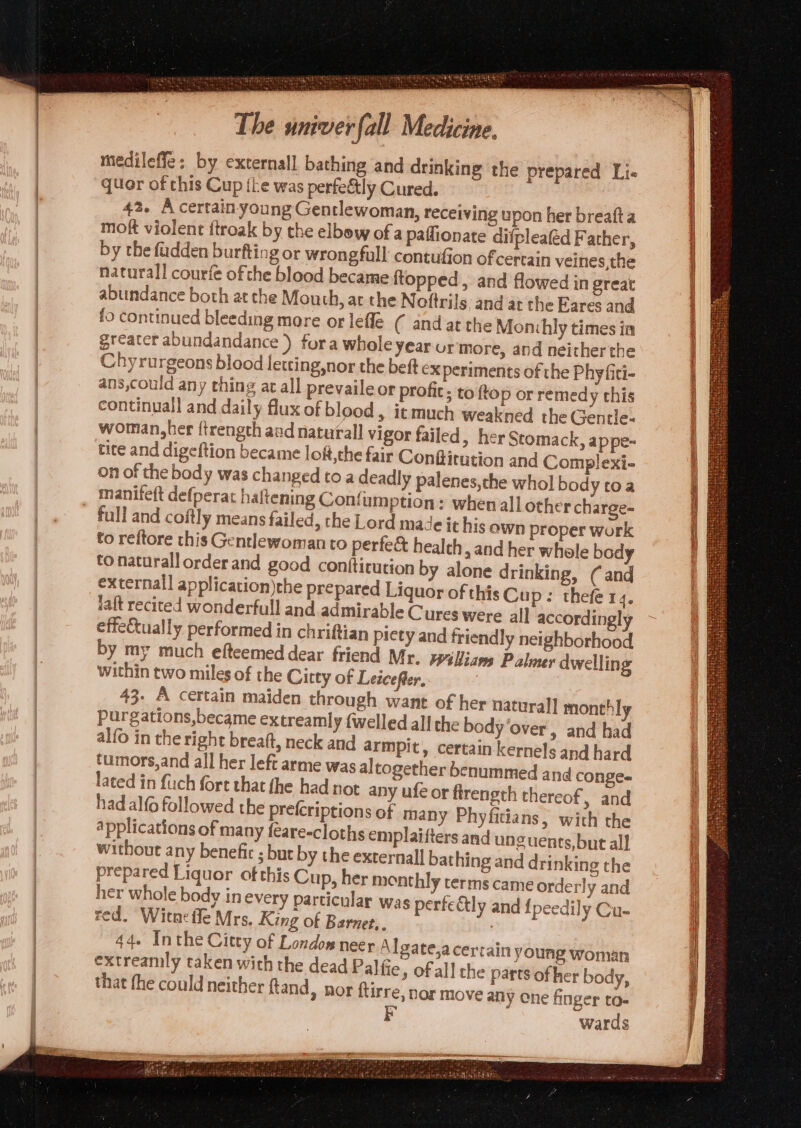 . ae ee < Pee , SH Whigs medileffe: by externall bathing and drinking the prepared Li- quor of this Cup the was perfectly Cured. 42. A certain young Gentlewoman, receiving upon her breafta mott violent ftroak by the elbow of a paffionate difpleaféd Father, by the fadden burfting or wrongfull contufion of certain veines,the naturall courfe ofthe blood became {topped , and flowed in great abundance both atthe Mouth, at the Noftrils, and at the Eares and fo continued bleeding more or lefle ( andat the Monhly times in greater abundandance ) fora whole year ur more, and neither the Chyrurgeons blood letting,nor the beft ex periments of the Phy fiti- ans,could any thing ac all prevaileor profit; to top or remedy this continuall and daily flux of blood, it much weakned the Gentle- worian,her ftrength and naturall vigor failed, her Stomack, appe- tice and digeftion became loft,the fair Conftitution and Complexi- on of the body was changed toa deadly palenes,the whol body toa manifeft defperat haltening Confum ption: whenall other charge- full and coftly means failed, the Lord made it his own proper work to reftore this Gentlewoman to perfe&amp; health , and her whole body tonaturallorderand good conttirution by alone drinking, (and external] application)the prepared Liquor of this Cup: thefe r 4° taft recited wonderfull and admirable Cures were all accordingly effectually performed in chriftian piety and friendly neighborhood by my much efteemed dear friend Mr. Weliam Palmer dwelling within two miles of the Citty of Leicefter, ; 43. A certain maiden through want of her nar Ppurgations,became extreamly {welled all the bod alfo in the right breaft, neck and armpit, certain turnors,and all her left arme was altogether benu lated in fuch fore that fhe had not any ufeor firength thereof, and had alfo followed the prefcriptions of many Phy fitians, with the applications of many feare-cloths emplaifters and unguents,but all without any benefic ; bur by the external] bathing and drinking the prepared Liquor of this Cup, her monthly terms came order! y and her whole body in every particular was perfectly and {peedily Cu- red. Witneffe Mrs. King of Barnet, | 44. Inthe Citty of Londow neer Algate,acerrainy extreamly taken with the dead Palfie, of all the that fhe could neither Rand, nor ftirre, nor mov FE urall monthly y Over, and had kernels and hard mmed and conge- oung Woman parts of her body, any one finger to- wards