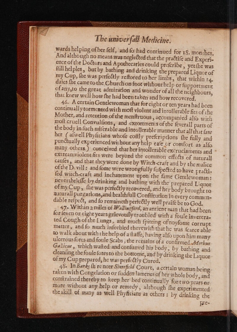 wards hel ping ofher felf, ‘and fo had continued for 19. monthes, And although no means.was neglected that the pra&amp;tife and Experie ence of the Doctors and. A pothecaries could prefcribe, yetthe was Hillhelples, butby bathing and drinking the prepared Liquor of my Cup, the was perfe&amp;ly rettored to her Itmbs, thae wichin ra, daies fhe cametothe Churchion foot wichout help or fupporement ofany,to the great admiration and wonder of all che neighbours, that knew well how fhe had been taken and how recovered, 46. A certain Gentlewoman that for eight or ten years had been continually tormented with moft violent'and intollerable fits of the Mather, and retention of the menftruous » accompanied alfo with moft cruell Convulfions, and extortments of the feverall parts of the body in fuch miferable and intollerable manner that all that faw her ( alwell Phyficians whofe coftly prefcriptions the fully and pundtually experienced wichout any help eafe_or comfort as alfo many others.) conceived that her intolerable excruciaments and extreamviolentfits were beyond the common effets of natural] caufes, and that they were done by Witch-craft and by the malice ofthe Devill: andfome were wrongfully fufpeéted to have practi. fed wisch-craft and inchantment upon the fame Gentlewoman: neverthelefle by drinking and bathing with the prepared Liquor of my.Cup,,, the was perfectly recovered, and her body brought to waturall purgations,and healthful Conftitution In every commen- dable refpe&amp;t, and fo remaineth perteCily well praif be to God. 47+ Within 2 miles of Wadineford; av ancient haan that had been for {even or cight years grievoully troubled witha foule invetera- ted Cough of the Lungs, and much {piteing ofnoyfome corrupt matter, and fo much infeebled therewith thar he was {carce able to walk about with thehelpof a ftaffe, having alfo upon him many ulcerous fores.and foule Scabs , the remains of a confirmed Morbus Gallicus , which wafted:and confumed his body, by bathing and cleanfing the fouleforesto the bottome, and by drinking the Liquor: of my Cup prepared, he was perfectly Cured. 48. In Barke th re neer Sherefield Court, acertain woman being: taken with Congelation or fuddén lamenes of her whole body, and conftrained thereby.to keep her bed continually fortwo years or more without any help or remedy, although fhe experimented. the skill of many as well Phyficians as others : by drinking the pre-