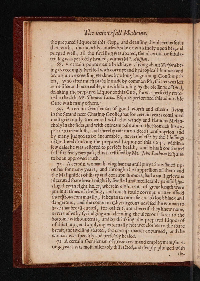 the prepared Liquor of this Cup, and cleanfing the ulcerous fores therewith, the monthly courles brake down kindly upon her,and purged well, all che fwelling was abated, the ulcerous or fiftula- ted leg was perfectly healed, witnes M™. AUiffon, 68. A certain poore man a bricklayer, living about Bedfordbe= ing exceedingly {welled with corrupt and hydropicall humorsand brought to exceeding weaknes by a long languifhing Confumpti- on, who after much praCtife made by common Phyfitians was left remediles and incureable, notwithftancing by the bleflings of God, drinking the prepared Liquor ofthis‘Cup, he was perfeétly refta. red tohealth,M. Thomas Litton Efquiré performed this admirable Cure with many others. 69+ A certain Gentleman of good worth and efteém living in the Strand neer Charing-Croffe,chat for certain years continued moft grievoully tormented with the windy and flatuous Melan- choly in the fides,and with extream pain about the Stomack, his ap- petite co meat loft, and thereby caft intoa deep Confumption, and by many judged tobe incureable, nevertheleffe by the bleflings - of God and drinking the prepared Liquor of this Cup, withina _ few daies he was reftored to perfe&amp; health, and fohach continued ftill for five years paft; this is teftified by Mr. Fobu Lithum Efquire to be an approved truth. 70. A certain woman having her naturall purgations ftaied up- onher for many years, and through the fuppreflion of them and the Malignicies of fharpand corrupt humors, had a moft grievous ulcerated foare breaft mightily {welled and'intollerably painfull,ha- ving therein eight holes, wherein eight rents of greaz length were ' put in at times of drefling, and much foule corrupt matter iffued therelfrom continually , ic beganro mortifie and to look black and dangerous, and the common Chyrurgeons advifed the woman to have that breaft cutoff, for other Cure thereof they knew none, nevertheles by fyrindging and cleanfing the ulcerous fores to the bottome withouttents, and by drinking the prepared Liquor of of this Cup , and applying externally hot wet clothes to the foare breaft, the {welling abated , the corrupt matter expurged, and the woman was {peedily and perfe&amp;tly healed. 71 Acertain Gentleman of great creait and employment,for 2. or 3. years was moft miferably dittracted,and deeply plunged with Ke * ie Wis ARCANE Gs Nest ‘ — abe &amp; eo Nehe® \ “tie % Sa hh HT BNF 7 Wy Nie Ya RMSE y TiN RONG a oil Seat hette Raat NPC he Nt rea RTS LG oe i a) AZ tose eh Se et -