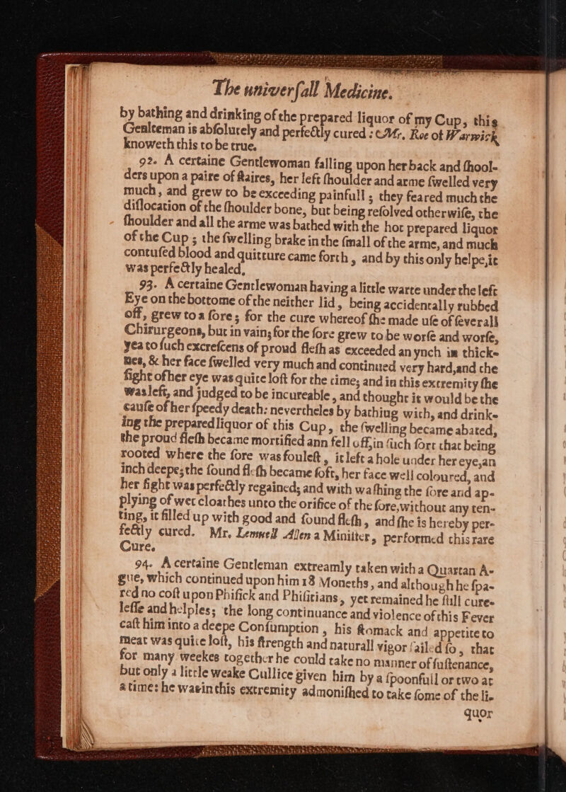 by bathing and drinking of the prepared liquor of my Cup, thig Gealteman is abfolurely and perfectly cured :C4;. Ree of Warwick knowerh this tobe true. | 92. A certaine Gentlewoman falling upon her back and thool- ders upon a paire of aires, her left fhoulder and arme fwelled very much, and grew to be exceeding painfull ; they feared much the diflocation of the fhoulder bone, but being refolved otherwife, the fhoulder and all the arme was bached with the hot prepared liquor of the Cup ; the {welling brake inthe (mall of the arme, and muck contufed blood and quitture came forth y and by this only helpe,ie was perfedtly healed, 93. A certaine Gentlewoman having alittle warte under the lef Eye onthe bottome of the neither lid , being accidentally rubbed off, grew toa fore; for the cure whereof the made ule of feverall Chirurgeons, but in vains for the fore grew ta. be worfé and worfe, yea to fuch excrefcens of proud flefh as exceeded an yoch im thicke mes, & her face {welled very much and continued very hard,and che fight ofher eye was quite loft for the cime; and in this extremity the caufe of her {peedy death: nevertheles by bachiug wich, and drink- ing the prepared liquor of this Cu P» the (welling became abated, the proud fleth became mortified ann fell effin (ach fort chac being rooted where the fore wasfouleft, itleft a hole uader her eye,an inch deepes the found fleth became foft, her face wel! coloured, and her fight was perfeétly regained; and with wa fhing the fore and ap- plying of wer cloathes unto the orifice of the fore without any ten- ting, it filled up with good and found fcth » and fhe is hereby per- fe&tly cured. Mr, Lenmed! Allen a Miniiter » performed chis rare Cure. 94. Acertaine Gentleman extreamly taken with a Quartan A- gue, which continued upon him18 Monerhs, and although he fpa- red no coft upon Phifick and Phifitians > yetremained he full cures lefle and helpless the long continuance and violence of this Fever ca{t him into a deepe Confumption , his Ramack and appetite to Meat was quice loft, his ftrength and narurall vigor failed {o, that for many weekes together he could rakeno manner of fuftenance, but only a litle weake Gullice given him by a fpoonfull or two at atime: he waeinthis extremity admonithed to take fome of the li. quor