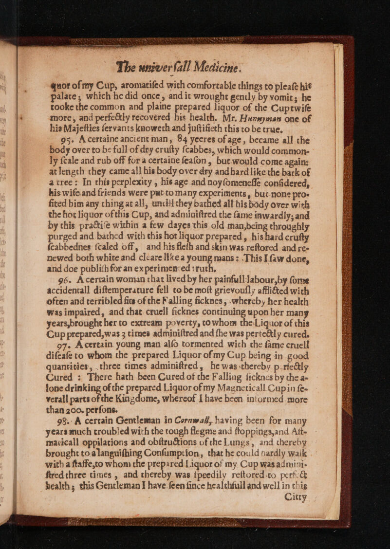 quor of my Cup, aromatifed with comfortable things to pleafe hié palate; which he did once, and it wrought gently by vomit; he tooke the common and plaine prepared liquor of the Cuptwife more, and perfectly recovered his health. Mr. Hummyman one of his Majelties fervants kaoweth and juftificth this to be true. body over to be full of dry crufty fcabbes, which would common- ly fcale and rub off fora certaine feafon, but.would come agains atlength they came all his body over dry and hard like the bark of a tree: In this perplexity , his age and noyfomeneffe confidered, his wife. and friends were pwt-to many experiments, but-none pro- fited him any ching ae all, untill they bathed all his body over with the hor liquor of this Cup, and adminiftred the fame inwardly; and by this praCti‘e within a few dayes this old man,being throughly purged and bathed wich this hot liquor prepared, his hard crufty {cabbednes {caled off, and his flefh and skin was reftored and re- newed both white and clcare like a young mans :..This I faw done, and doe publith for an experimen‘ed truth, 96. Acertain woman that lived by her painfull:labour,by fome accidentall diftemperature fell to be moft grievoufly affli&amp;ed with often and terribled fits of the Falling ficknes , whereby her health was impaired, and chat. cruell ficknes continuing upon her many years,brought her to extream poverty, to whons the:Liquor of this Cup prepared,was 3 times adminiftred and the was perte&amp;ly cured. 97. Acertain young man alfo tormenced wich the fame cruell difeafe to whom the prepared Liquor of my Cup being in good quantities, .three times adminiftred, he was thereby p.rfedtly Cured : There hath been Cured of the Falling ficknes by the a- lone drinking of the prepared Liquor of my Magneticall. Cupin fe- verall parts of the Kingdome, whereof Ihave been intormed more than 200. perfons. 98. A cercain Gentleman in Cornwad, having been for many years much troubled with the tough flegme and ftoppings,and Ait- maticall oppilations and obftructions of the Lungs, and chereby brought toa languifhing Confumption, that he could nardly waik with a ftaffe,co whom the prepared Liquor of my Cup wasadmini- firedthree times , and thereby was {peedily reftored.to pert&amp; health; this Gentleman I have feen fince healehtull and well in chis | Citry urea ty 4 7 J ete ’ ee ot LOREM Hag) Wiad thir tesa tain Lacie 8d