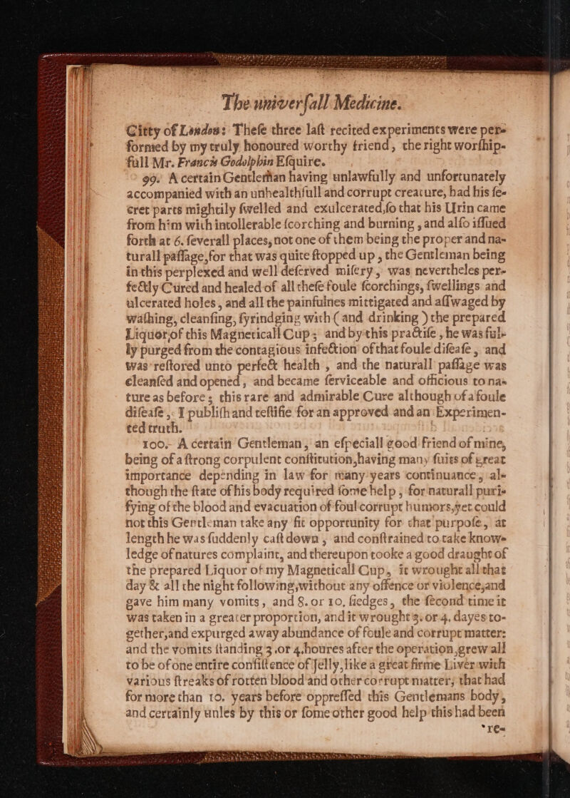 Citty of Lesdes: Thefe three laft recited experiments were per- fornied by my truly honoured worthy friend, che right worfhip- fall Mr. Franc# Godolphin Efquire. 99. A certain Gentlerfian having unlawfully and unfortunately accompanied with an unhealthfull and corrupt creature, had his fe- eret parts mightily {welled and exulcerated,fo that his Urin came from him with intollerable {corching and burning , and alfo iflued forth at 6. feverall places, not one of them being the proper and na- turall paflage,for that was quite ftopped up , the Gentleman being in this perplexed and well deferved mifery, was nevertheles per- fe&amp;ly Ctired and healed of all thefe foule fcorchings, fwellings and ulcerated holes, and all the painfuines mictigated and aflwaged by wathing, cleanfing, fyrindging with ( and drinking ) the prepared Liquorof this Magneticall Cup; andby-this practile , he was ful ly purged from the contagious infection of that foule difeafe, and was’reftored unto perfe&amp; health , and the naturall paflage was éleanfed and opened , and became ferviceable and officious tona» ture as before; thisrare and admirable Cure although of a foule difeafé ,- I publifhand reftifie for an approved and an Experimen- ted truth. iy | 100. A certain Gentleman, an efpeciall good friend of mine, being of aftrong corpulent conftitution,having many fuits of great importance depending in law for many’years continuance, al- though the ftate of his body required fome help , for navurall puri fying of the blood and evacuation of foul'corrupt humors,yet could not this Gentleman take any fit opportunity for chat purpofe, at length he wasfuddenly caftdewn , and conftrained'to.take knows ledge of natures complaint, and thereupon tooke a good draught of the prepared Liquor of my Magneticall Cup, it wrought allthae day &amp; all the night following,without any offence or violence,and gave him many vomits, and &amp;.or 10, fiedges, the fecond time it was taken in a greater proportion, and it wrought 3. or 4, dayés to- gether,and expurged away abundance of foule and corrupt matter: and the vomits itanding 3.or 4.houres after the operation,grew all to be of one entire confiltence of Jelly like a great firme Liverawich various ftreaks of rorten blood and orher corrapt niatrer; that had for more than 10. years before oppreffed this Gentlemans body, and certainly unles by this or fome other good help this had been *ré«