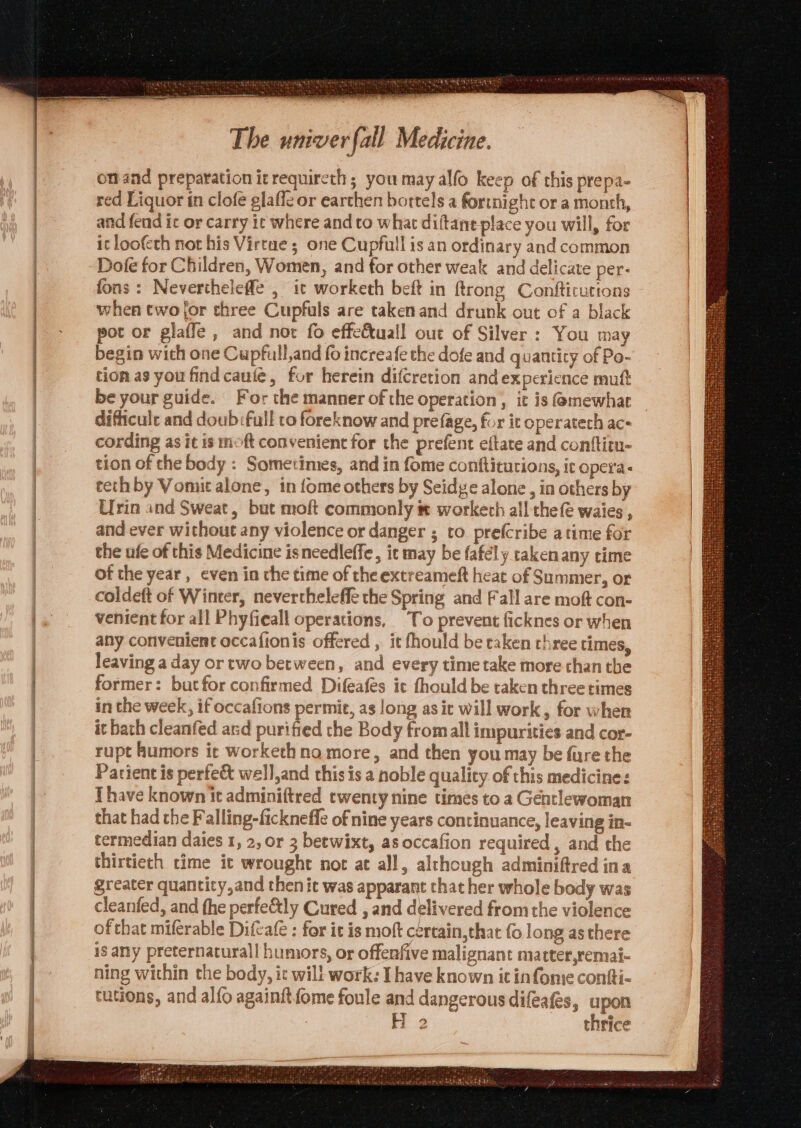 onmand preparation itrequircth; you may alfo keep of this prepa- red Liquor in clofe glaffe or earthen bortels a fortnight or a month, and fend it or carry ic where and to what diftant place you will, for it loofcth not his Virtue ; one Cupfull is an ordinary and common Dofe for Children, Women, and for other weak and delicate per- fons: Nevertheleffe , it worketh beft in ftrong Confticutions when two for three Cupfuls are takenand drunk out of a black pot or glaffe , and not fo effectuall out of Silver : You may begin with one Cupfull,and fo increafe the dofe and quantity of Po- tion as you findcauieé, for herein difcretion and experience mutt be your guide. For the manner of the operation , it is G@mewhar difficule and doub:full to foreknow and prefage, fur it operatech ac- cording as it is moft convenient for the prefent eftate and conftim- tion of che body : Sometimes, and in fome conftitutions, ic opera: ceth by Vomit alone, in fome others by Seidge alone , in others by Urin and Sweat, but moft commonly ® workerh all thefe waies , and ever without any violence or danger ; to pre(cribe atime for the ufe of this Medicine isneedleffe, it may be fafély rakenany time of the year, even in the time of the extreameft heat of Summer, or coldeft of Winter, nevertheleffe the Spring and Fall are moft con- venient for all Phyfieall operations, To prevent ficknes or when any convenient occafionis offered , it fhould be taken three times, leaving aday or two between, and every time take more chan the former: but for confirmed Difeafes it fhould be taken three times in the week, if occafions permit, as long asit will work, for when it bath cleanfed ard purified the Body fromall impurities and cor- rupt humors it workethna more, and then you may be fure the Patient is perfe&amp; well,and this is a noble quality of this medicine: [have known it adminiftred twenty nine times to a Gentlewoman that had the Falling-fickneffe of nine years continuance, leaving in- termedian daies 1, 2, or 3 betwixt, as occafion required, and the thirtieth time it wrought nor at all, although adminiftred ina greater quanticy,and then it was apparant that her whole body was cleanted, and he perfe&amp;tly Cured , and delivered from the violence ofthat miferable Diftafe : for it is moft cértain,that fo long as there is any preternaturall humors, or offerfive malignant matter,remai- ning within the body, ic will work: I have known it infome confti- tutions, and alfo againitfome foule and dangerous difeafés, upon : H 2 thrice er ’ 4 wre “hed ate “ =