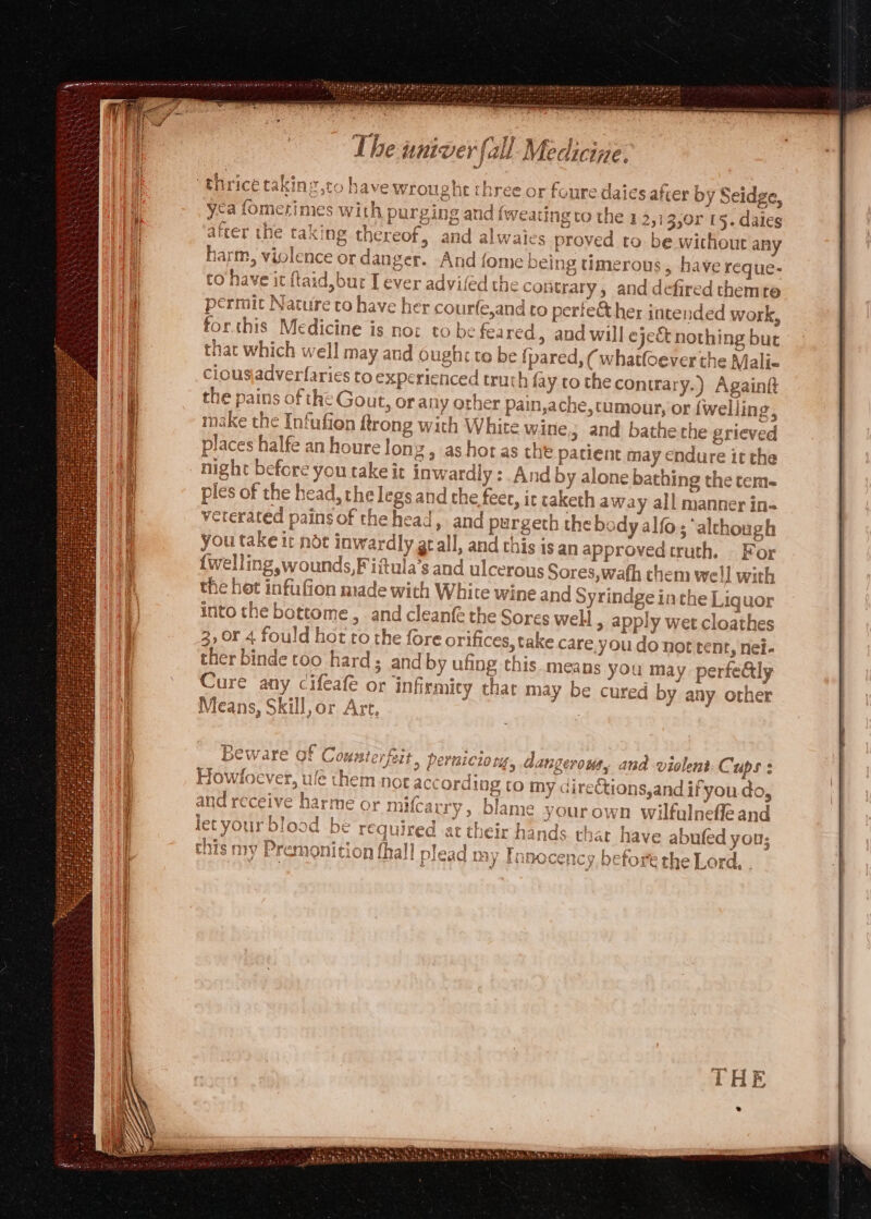 2 or foure daies after by Seidge, ca fomerimes with purging and fweatine to the 12,13,0r 15. daies ~ § 1° t r a a ‘ 5 a 3 ar} arter the taxing thereof, and alwaies proved to be without an o 2 oes harm, violence or danger. And {ome being timerous,, have reque- to have it ftaid,bur I ever advifed the contrary, and defired them rte 4 - . J 3 permit Nature to have her courfe,and to perfe@ther intended work, for.this Medicine is nox to be feared, and will eject nothing but that which well may and ought to be {pared, ( whatloever the Mali« ciousjadverfaries to experienced truth fa ytothecontrary.) Againg the pains of the Gout, or any other pain,ache, tumour, or {welling, make the Infufion ftrong with White wine » and bathe the grieved places halfe an houre lonz , ashor as the patient may endure it the night before you take it inwardly: And by alone bathing the tem- ples of the head, the legs and the fer, it taketh away all manner in- veterated pains of the head, and purgeth the body alfo; ‘although you take ir noe inwardly gt all, and this is an approvedtruth. For {welling wounds, Fiftula’s and ulcerous Sores,wafh them well with the het infufion made with White wine and Syrindge inthe Liquor into the bottome, and cleanfe the Sores well &gt; apply wet cloathes 3, 0r 4 fould hot ro the fore ori fices, take care you do not tent, nei- ther binde too hard and by ufing this means you ma y perfe&amp;ly Cure any cifeafe or infirmity thar may be cured by any other Means, Skill, or Art, : ( VU Pp rar r Cryer C Hessatoy 8A + + Bw VW AIO We LUMI eC ry CLI 4 Cd peruiciorg, dangerous, and violent-C. ups: Howloever, ule them not accord log to my dire€tions,and ifyou do, eceive harme o} mifcarry, blame yourown wilfulnefleand 09d be required at their hands thar have abufed you; nav Tranrencs hake d PIAY anmocency, before the Lor me