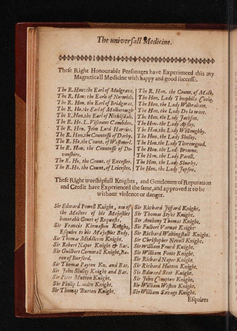 LEER penne ee PEPE DOO DEED LOD hhh tehhiobtehehtebch tepiethctes Thefe Right Honourable Perfonages have Experienced this Magneticall Medicine with happy and good fucceffe. my. Tbe R.ouzthe Earl of Uulgrave. | The R. Horn. the Count. of ALilb, | T be R. How: the Earle of Nerwich. | The Hon. Lady T beophilz Ci aoke, Zhe R. Hon. the Earl of Bridgwat, | The Hon. the Lady Wilbrabam, | Tbe R, Ho.the Earl of Malborongh' The Hon, the Lady De la ware. T be R.Hon.the Ear! of Nithifdale. | The Hon. the E, wdy Faekfon, The R. Ho. L. Vifcount Cambden. | The Hon. the Lady Ap /ley. | Lhe R. Hon.the Counteffe of Darby. | Tbe Hon, the Lady Shelley, tbe R. Ho.the Count. of Weftmer!. | The Eon.the Lady Thorowgood, Lhe R. Hos, the Counteffe of De- | The Ron. the Lad: Browne. vonfbire. Tbe Hon, the Lady Farell, The R. Ho, the Count, of Excefter. | Tbe Hon, the Lady Shuriey, The R.Eo. the Count, of Leicefter, | Tbe Hon, the Lady TFepfon. Thefe Right werfhipfull Knights, and Gentlemen of Reputation and Credit have Experienced the fame,and a pproved it to be without violence or danger. Sit Edward Powell Kuight , one of; Sir Richard Fiffard Knight. : the Mafters of bis Atajefties | Sir Thomas § tyles Keasgbt. honorable Court of Requefts. Sir Anthony Thomas Knight, Sir Francés Kinnasflos Krtghy,| Sir Fulbert Varnat Kaigbe Efquire to bis Mf ajeftier Body, | Sir Richard Waltingftall Knight. | Sir Thomas Middleton Knight. | Sir Chri ftopher Nevell Knight. | Sir Robert Naper Knight Bar. | Sir William Fourd Kuight. | Sir Guilbert Cornwall Knight,Ba- | Sir William Fonte K night, ron of Burford, | Sir Richard Naper Knighe, Sir Thomat Payton Ku. and Bar. | Sir Richard Hutton Knight. Sir Fobn Shelley Knight and Bar. | Six Edward Scot Kuight. Sir Peter Mutton Kxight, Sir Faba Compten Knight, Sir Philip Landen Knight. Sir Plliam B’efton Knight. Sir Thomas Burion Knight, Sir William Savage Knight. Efquires