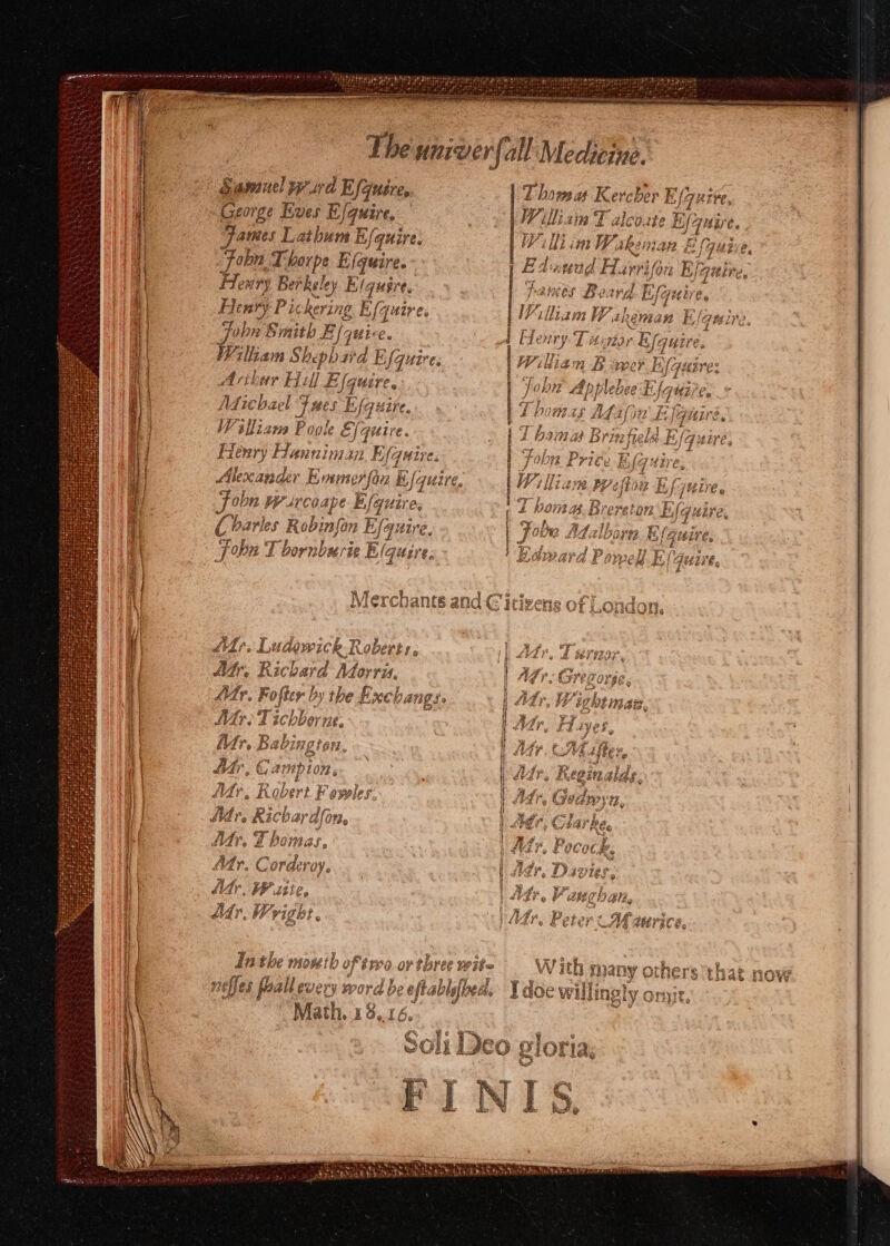 [pee TIM sini eee as er inn The univer yer all Medicine. dail Wrurd Ba Uses | T hove a Kerch er Ez George Eves Bote Willisia T alco.tte E/yuire. James Latbum E/quire. WY ll int ie Ren nan Z Fonn, Thorpe E (quire. Flenry Berkel ley wigntrts Henry Pic kering Efquir es oon Smith E/quice. Villiam Shephard E [quires di wr iil] Efquire, Aifichael “J mes Efquire Williams Poole €, | quire. Henry Hanniman E (quire. Alexander Emmerson B quire. in Wrircoape I Efquire, 6 93-#4eR FAELE 5 er E hanes Beard Bf a qi i} liam He WP akemhen By IGE ite Hi Ci barles Robi binfon E (Gr L17e, 1 eet “en Pp a Joba T bornburie E/ (quire. a ] Merch iy BA. 2 | } LAVAS « Ludowick RR p 17 Atr, Richard Moy \TU, My. Fofter by the fxcban My. Tic bhorne. a | ie dv, B Babi Agr GH. } Ae ¥ \ 1) fir, Campion, fr. ¥ 1| | al » Robert Fowles. } Mr. Ricbar don, iM Te Zhomas, | Atr. Cordzvoy. ag ‘hea fe, Lh nad Lepe So RE « : ¢ . Of FETE W ith many others that now ; iy sie ie i Pe _W oa SEN! . ¥ neffes Mlgenen &amp; be ofa sblefbedd Tdoe willingly ont @ eI Math. 18..16. &amp; a iP ¥- AAP» cs W ms co P 's Diy 12eo piOrias ca ry
