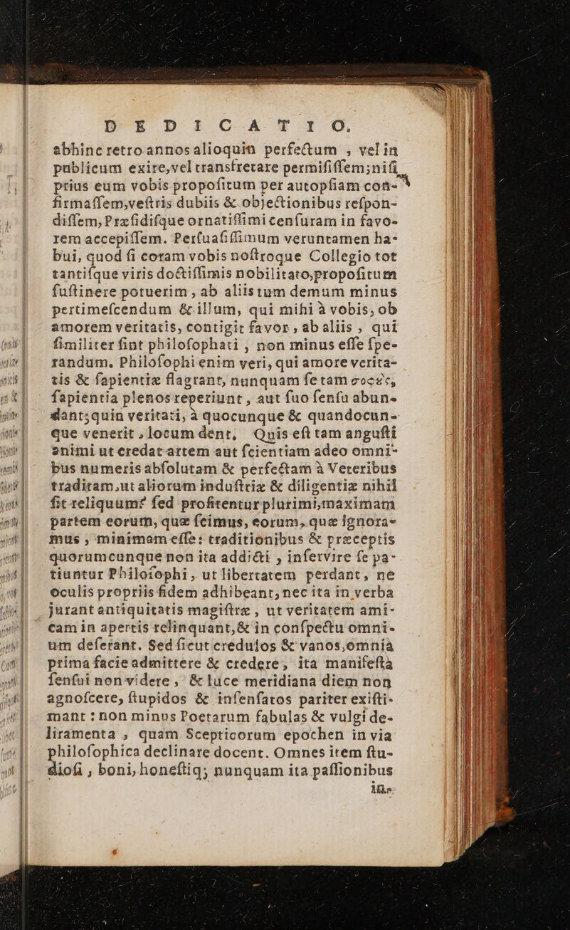 DEDI C-A T 1-0, ebhincretroannosalioquin perfe&amp;tum , velin publicum exire,vel transfretare permififfem;niü prius eum vobis propofitum per autopfiam coni- firnaffem,veftris dubiis &amp; objectionibus refpon- diffem, Przfidifque ornatiffimi cenfuram in favo- rem accepiffem. Per(uafiffimum veruntamen ha- bui, quod fi coram vobis noítroque Collegio tot tantiíque viris do&amp;iffimis nobilitato;propofitum fuftinere potuerim , ab aliistum demum minus pertimefcendum &amp; illum, qui mihi à vobis; ob amorem veritatis, contigit favor , abaliis, qui fimiliter fint philofophati , non minus effe fpe- randum. Philofophi enim veri, qui amore verita- tis &amp; fapientie flagrant, nunquam fetam eocze, fapientia plenos reperiunt , aut fuo fenfa abun- dant;quin veritati, à quocunque &amp; quandocun- que venerit, locum dent, Quis eft tam angufti 2nimi ut credat artem aut fcientiam adeo omni* bus numeris abfolutam &amp; perfectam à Veteribus tradiram.ut alioram induftriz &amp; diligentiz nihil fit reliquum? fed profitenturplurimi,maximam partem eorum; que fcimus, eorum, que Ignora- mus , minimam effe: traditionibus &amp; preceptis quorumcunque non ita add;&amp;i , infervire fe pa- tiuntur Philofophi, utlibertatem perdant, ne oculis propriis fidem adhibeant, nec ita in verba jurantantiquitatis magiftrz , ut veritatem ami- cam in apertis relinquant, &amp; in confpe&amp;u omni- um deferant. Sed ficut creduios &amp; vanos,omnía príma facie admittere &amp; credere; ita manifeftà fenfui non videte ,' &amp; luce meridiana diem non agnofcere, ftupidos &amp; infenfatos pariter exifti- mant : non minos Poetarum fabulas &amp; vulgi de- liramenta , quam Scepticoram epochen in via philofophica declinare docent. Omnes item ftu- diofi , boni, honeftiq; nunquam ita paffionibus Ms