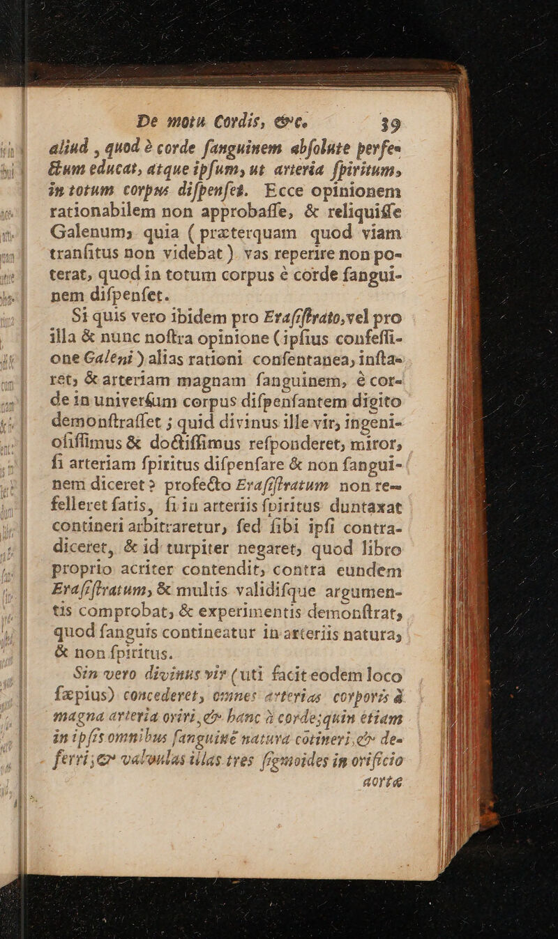 aliud , quod 2 corde fanguinem abfolute perfe- &amp;um educat, atque ipfum, ut. avievia. fpiritum, imtotum corpus difpenfe$. Ecce opinionem rationabilem non approbaffe, &amp; reliquiffe Galenum; quia ( przterquam. quod viam tranfitus non videbat ). vas reperire non po- terat, quod in totum corpus é corde fangui- nem difpenfet. $1 quis vero ibidem pro Erafzf!rato,vel pro illa &amp; nunc noflra opinione (ipfius confeffi- one Galeni ) alias rationi confentanea, inftae et; &amp; artertam magnam fanguinem, é cor- de inuniver&amp;um corpus difpenfantem digito demonftraffet ; quid divinus ille vir, ingeni- ofiffimus &amp; do&amp;iffimus refponderet; miror; fi arteriam fpiritus difpenfare &amp; non fangui- nem diceret? profecto Erafz]ratum non re- felleret fatis, fiin arteriis fpiritus duntaxat contineri arbitraretur, fed íibi ipfi contra- diceret, &amp; id turpiter negaret, quod libro proprio acriter contendit; contra eundem Era [rftvatum, &amp; mulis validifque areumen- tis comprobat; &amp; experimentis demonftrat,; quod fanguis contineatur in atteriis natura; &amp; non fpiritus. Sin vero divinus vir (uti faciteodem loco fapius) concederet, omnes arterias covporzs à magna arteria oriri, e» banc à corde;quin étiam in ip[rs omnibus fanguitté natuva corimeri, e^» de- ferri; e valoulas illas.tres: fremoides im orificio aorta