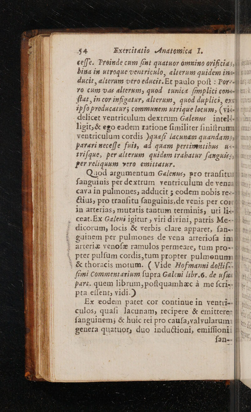 ee[fe. Troiude cum fent quatuor omuino orificia)) bina in utroque ventriculo, alterum quidem ins] YO CUm) vas alterum, quod. tunica. (mplici cons- frat, in cor infigatur, alterum, quod duplici, ex] ipfo producatur communem utrique locum, (vii-) delicet ventriculum dextrum Galeszs | inteli-] ligit;&amp; ego eadem ratione fimiliter finiftrum] ventriculum cordis )qzaff lacunam quandam; parari neceffe fuit, ad quam pertimentilus. 4«-] vri[que, per alterum. quidem trabaiur. fanguis; ;] per reliquum vero. emittatur. fanguinis per dextrum ventriculum de venas] cava in pulmones, adducit ; eodem nobis re-.] ius, pro tranfitu fanguinis;de venis per cos;] in arterias; mutatis tantum terminis, uti li«-] ceat.Ex Galeni igitur ; viri divini, patris Me- dicorum, locis &amp; verbis clare apparet, fan- euinem per pulmones de vena arreriofa im arteriae venofz ramulos permeare, tum pro--[ | &amp; thoracis motum. ( Vide Hofmanni dotlif- frimi Commentarium (upra Galcui libr.6. de ufi | part. quem librum,poftquamhac à me fcri- pta etfent; vidi.) Ex eodem patet cor continue in ventri- culos, quafi lacunam, recipere &amp; émittere genera quatuor, duo inductioni, emiflioni: n fan- i [ | t AL TOL