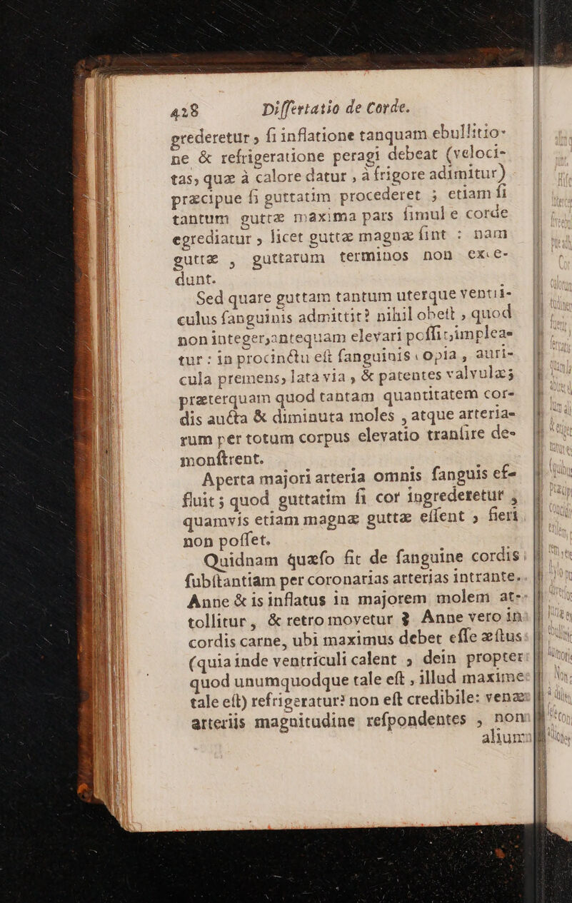 grederetur ; fi inflatione tanquam ebullitio- ne &amp; refrigeratione peragi debeat (veloci- tas, qua à calore datur , àfrigore adimitur) precipue fi guttatim procederet ; etiam fi tantum guttz maxima pars fimul e corde egrediatur ; licet guttae magnae fíint : nau gutt&amp; , guttarüum termiDos non Cx dunt. Sed quare guttam tantum uterque ventii- culus fanguinis admittit? niliil obett , quod non integerantequam elevari poffi impleae tur : in procinctu eft fanguia1S (| Opla , auri- cula premens, lata via , &amp; patentes valvulz; praeterquam quod tantam quantitatem cor- dis aucta &amp; diminuta moles , atque arteria- rum per totum corpus elevatio tranlire de- monftrent. Aperta majori arteria omnis fanguis ef- fluit ; quod guttatim fi cor ingrederetur , quamvis etiam magna gutta effent ; fieri non poffet. Quidnam quafo fic de fanguine cordis fubítantiam per coronarias arterias intrante. Anne &amp;is inflatus in majorem molem at- tollitur, &amp; retro movetur 3. Anne vero in cordis carne, ubi maximus debet effe xítus (quia inde ventriculi calent ; dein propter quod unumquodque tale eft , illad maxime tale eít) refrigeratur? non eft credibile: venz arteriis magnitudine refpondentes , Pen ahum