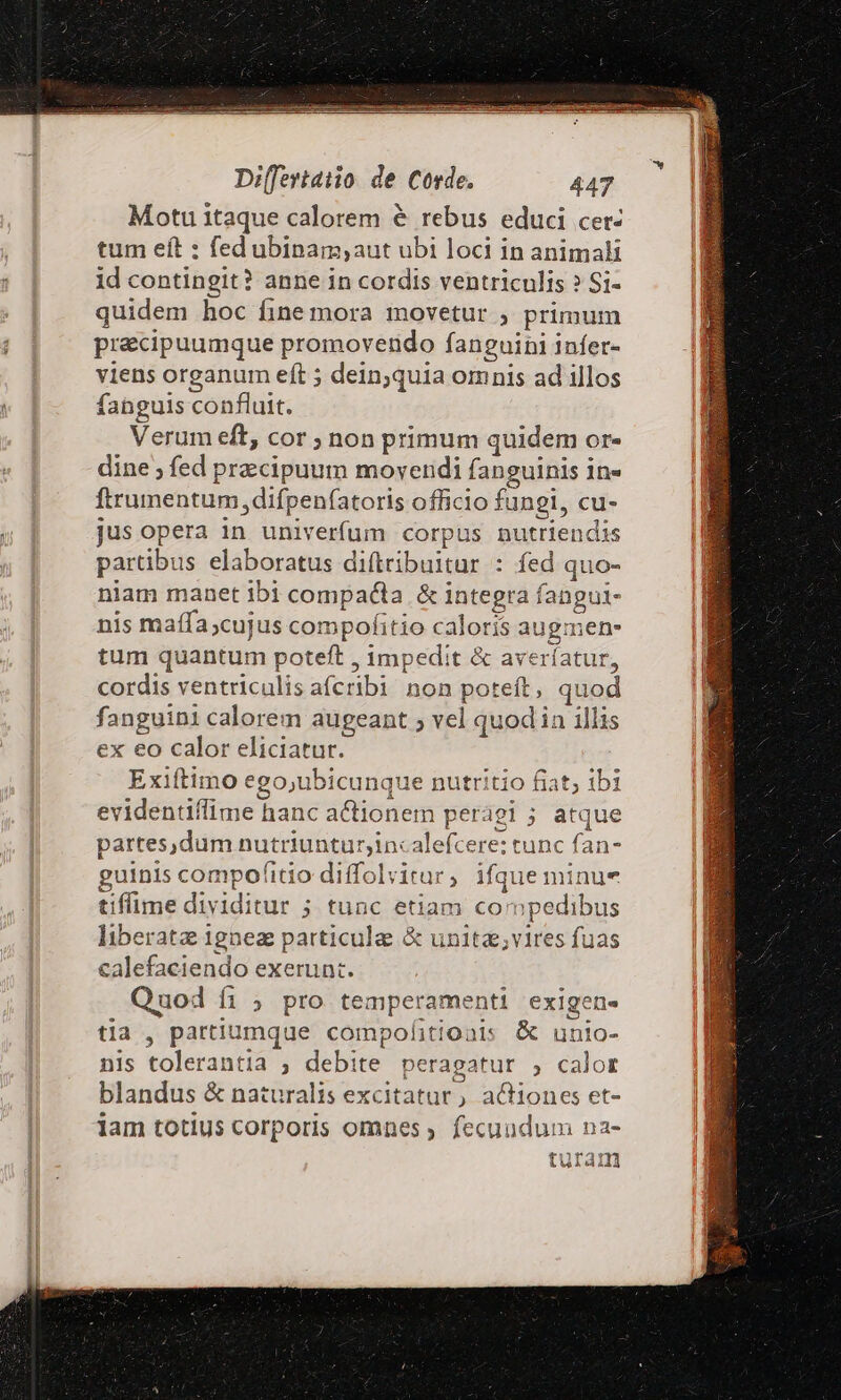 Motu itaque calorem &amp; rebus educi cet- tum eft : fed ubipam,;aut ubi loci in animali id contingit? anne in cordis ventriculis » Si- quidem hoc fine mora inovetur ; primum precipuumque promovendo fanguini infer- viens organum eft ; dein;quia omnis ad illos fahguis confluit. Verum eft, cor ; non primum quidem or- dine ; fed przcipuum movendi fanguinis 1n« ftrumentum difpenfatoris officio fungi, cu- jus opera in univerfum corpus nutriendis partibus elaboratus diftribuitur : fed quo- niam manet ibi compacta &amp; integra fangui- nis maífa;cujus compofitio caloris augmen- tum quantum poteft , impedit &amp; averíatur, cordis ventriculis afcribi non poteft, quod fanguini calorem augeant ; vel quodin illis ex eo calor eliciatur. Exiftimo ego;ubicunque nutritio fiat; ibi evidentiflime hanc actionem perági ; atque partes,dum nutriuntur;incalefcere: tunc fan- guinis compofitio diffolyvitur, ifque minue tiffime dividitur ; tunc etiam compedibus liberata 1gnez particula &amp; unitz;vires fuas calefaciendo exerunt. Quod fi ; pro temperamenti exigen- tla , partiumque compofitioais &amp; unio- nis tolerantia ; debite peragatur , calor blandus &amp; naturalis excitatur, aGiones et- jam totius corporis omnes ; fecundum na- turam