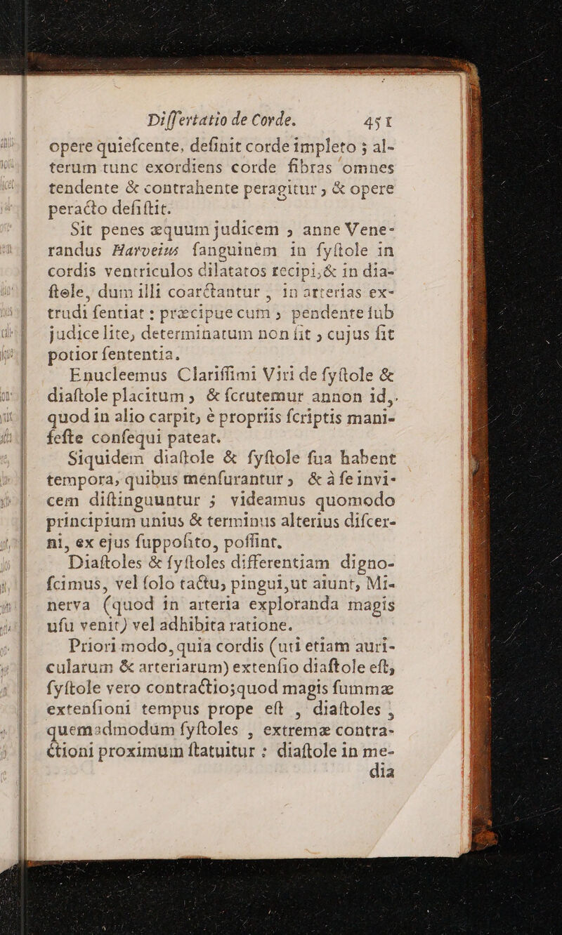 opere quiefcente, definit corde impleto 5 al- terum tunc exordiens corde fibras omnes tendente &amp; contrahente peragitur ; &amp; opere peracto defiftit. Sit penes equum judicem ; anne Vene- randus Haroeiz; íanguinem in fyítole in cordis ventriculos dilatatos re 'cipi;&amp; in dia- ftele, dum illi coar&amp;tantur , 1n arterias ex- trudi fentiat : precipue cum » pendente fub judice lite, deter rninatum non fit ; cujus fit Mic fententia. Enucleemus Clariffimi Viri de fyftole &amp; diaftole placitum ; &amp; fcrutemur annon id,. quod in alio carpit, e propriis fcriptis mani- fefte confequi pateat. Siquidem diaftole &amp; fyftole fua habent PEDpel quibus ménfurantur; &amp;dàfeinvi- cem difinguuntur ; videamus quomodo p unius &amp; terminus alterius difcer- , «x ejus fuppofito, poffint. V Diaitele: &amp; fyftoles differentiam digno- fcimus, vel folo tau; pingui,ut aiunt, , Mi- nerva (quod in arteria exploranda mapis ufu venit) vel adhibita ratione. Priori modo, quia cordis (uti etlam auri- cularum &amp; arteriarum) extenfio diaftole eft, fyítole vero contractio;squod magis fumma extenfioni tempus prope eít , diaftoles ; quemasdmodum fyftoles , extrema contra- tioni proximuin ftatuitur : diaftole in me- dia