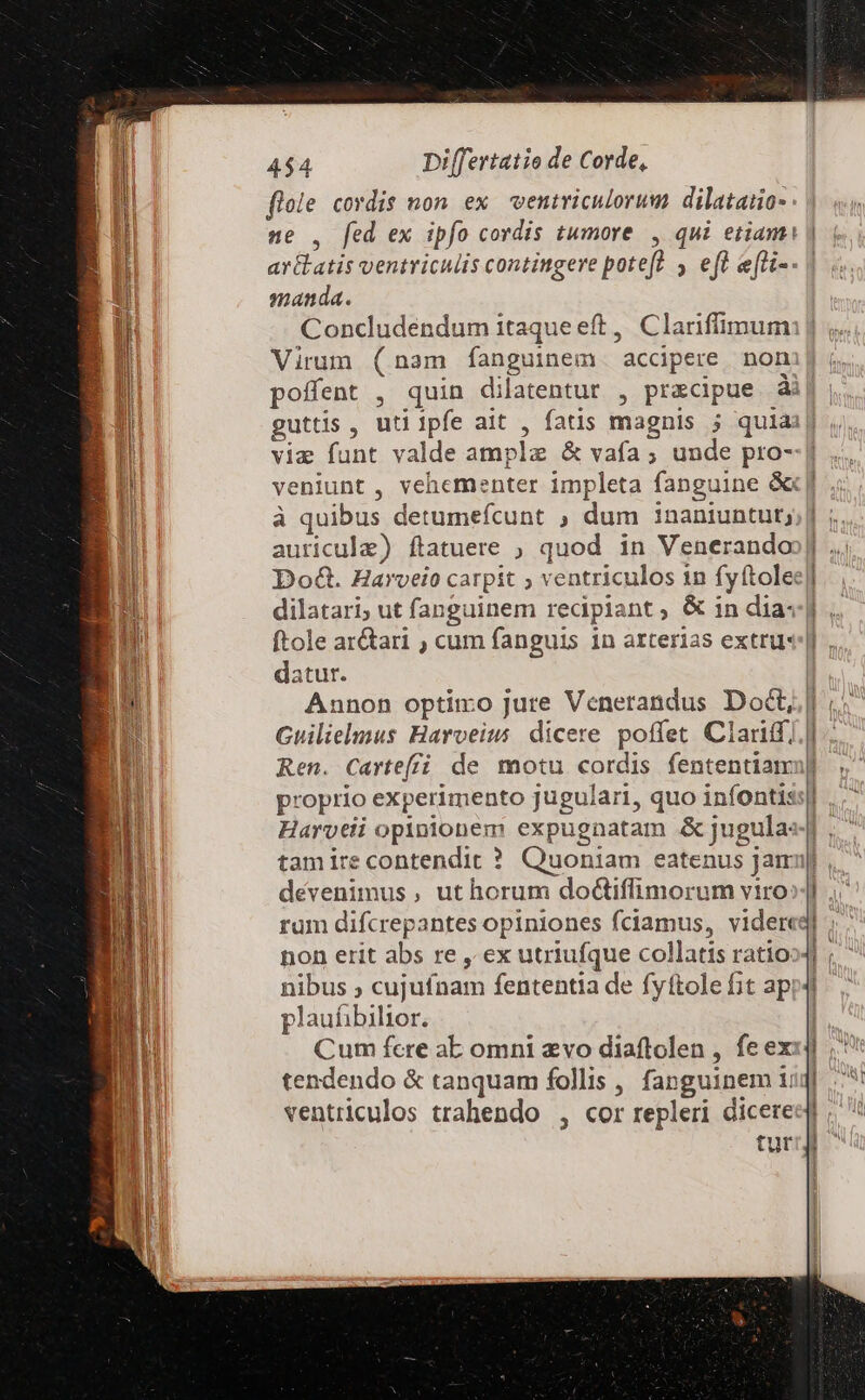 gie cordis non ex wentviculorum dilatano- , fed ex ipfo cordis tumore zs ventriculis contingere potefà ; €f efli-- | manda. Concludendum itaque eft ,. Clariffimum Virum (nam fanguinem accipere non poffent , quin dilatentur , pracipue ài guttis , uti Ipfe ait » fatis magnis j quiai via Uem valde amplz &amp; vafa ; unde pro- à quibus detumefcunt ; dum 1naniuntut; auricula) ftatuere ; quod in Venerando ftole ar&amp;ari ; cum fanguis 1n arterias extrur datur. Annon optimo jure Venerandus Doct, Guilielmus Harveius dicere poffet Clari; Ren. Cartef£ó de motu cordis fententiam proprio experimento jugulari, quo infontis Harveli pninibucm expugnatam &amp; jugula: tam ire contendit ? dévenimus , ut horum do&amp;tiffimorum viro: non erit abs re , ex utriufque collatis ratio. nibus ; curta fententia de fyftole fit ap! plaufibilior. Cum fcre ab omni evo diaftolen , fe ex tendendo &amp; tanquam follis , fanguinem i ventriculos trahendo , cor repleri dicere tur d^