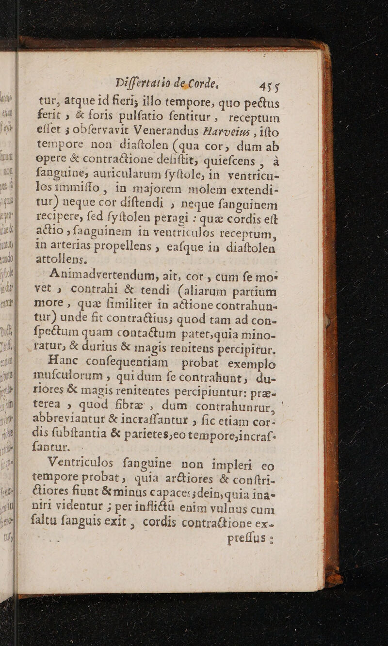 tur, atque id feri; illo tempore, quo pectus ferit ; &amp; foris pulíatio fentitur, receptum eflet ; obfervavit Venerandus Harveim , ifto tempore non diaftolen (qua cor, dum ab opere &amp; contractione deliítit, quiefcens , à fanguine; auricularum fyftole; in ventricu- losimmiffo, in majorem molem extendi- tur) neque cor diftendi ; neque fanguinem recipere fed fyítolen peragi : quz cordis eft actio ; fanguinem in ventriculos receptum, in arterias propellens ; eafque in diaftolen attollens. A nimadvertendum, ait, cor , cum fe mo: vet ; contrahi &amp; tendi (aliarum partium more , quz fimiliter in actione contrahun- tur) unde fit contra&amp;ius; quod tam ad con- pectum quam contactum patet,quia mino- ratur, &amp; durius &amp; magis renitens percipitur. Hanc confequentiam | probat exemplo inufculorum , qui dum fe contrahunt, du- riores &amp; magis renitentes percipiuntur: prae« terea ; quod fibrz , dum contrahunrur, ' abbreviantur &amp; incraffantur , fic etiam cor- dis fubftantia &amp; parietes;eo temporejincraf* fantur. Ventriculos fanguine non impleri eo tempore probat , quia ar&amp;iores &amp; conftri- Giores fiunt &amp; minus capace: sdein,quia ina- niri videntur ; per infli&amp;ü enim vulnus cum faltu fanguis exit , cordis contra(tione ex preflus :