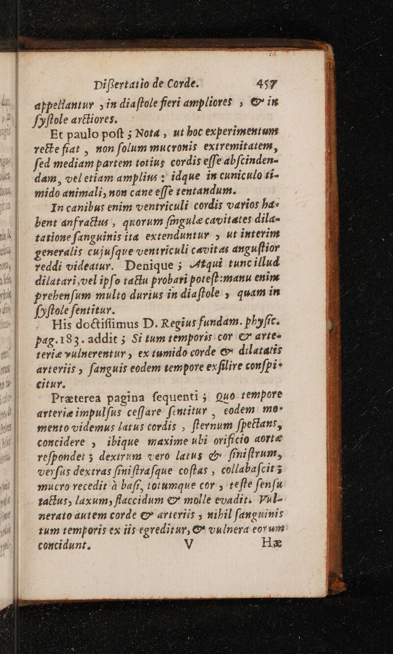 appellaniuy. y im diaffole frevi ampliores , € iu fyflole axtiiores. Et paulo poft ; Nota , ut boc experimentum refe frat , mon folum mucronis extremitatem, fed mediam partem totius. cordis effe abfcinden- dam, vel etiam ampli : idque im cuniculo [7 mido animali, non cane effe tentandum. In canibus enim ventriculi cordis varios ba bent anfratlus , quorum fmgule cavitates dila« tatione fanguinis ita. extendumtuv. y. ut interim generalis cuju[que ventriculi caoites angu(tior veddi videatur. Denique 5 Afqui tunc illud dilatari vel ipfo tatu probari pote[H:manu enim. prebenfum multo durius in diaflole ,, quam in fpflole fentituv. . His do&amp;tifimus D. Regius fundam. pbyfic. pag.183. addit 5. Si tum temporis cov C* avtee terit vulnerentur , ex tumido corde € dilatatis arteriis , fanguis eodem tempore exfilire confpi* citur. Praterea pagina fequenti; Qu0 tempore arterie impulfus ceffare: fentitur ,, codem. ma- mento videmus latus cordis , flernum fpetians, concidere , ibique maxime ubi orificio aorte refpondet 5 dexirum vero latus e friftrum, verfus dextras frniflvafque colas , collabafcit 5 mucro recedit à bar, totumque cov y tefle fenfu talus, laxum; flaccidum €» molle evadit. Vul- nerato autem corde €» arteriis , mibil fanguinis tum temporis ex iis egreditur, &amp;* vulnera eorwn concidunt, V He