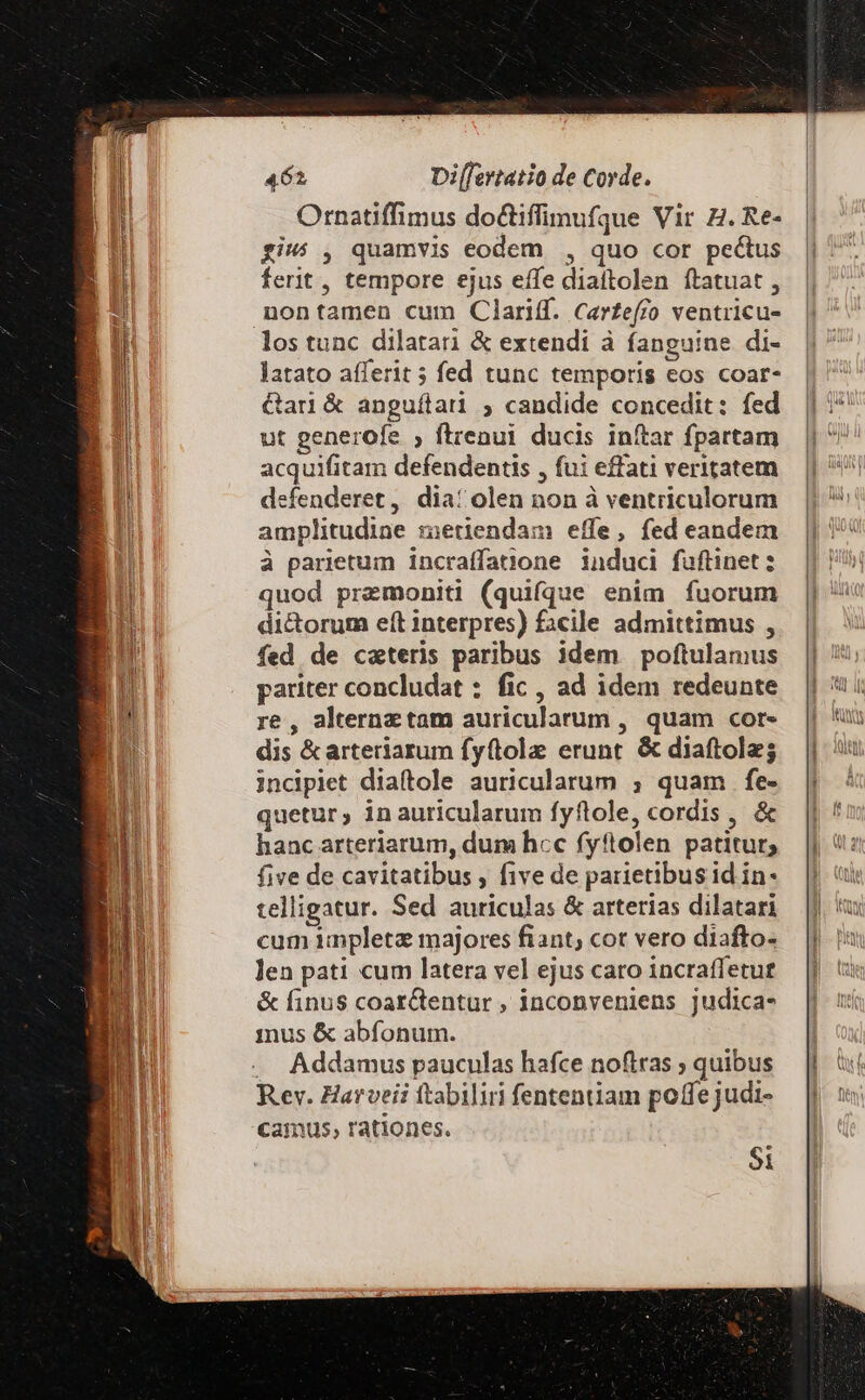 Ornatiffimus doctiffimufque Vir ZH. Re- fiw: , quamvis eodem , quo cor pectus ferit, tempore ejus effe diattolen ítatuat , nontamen cum Clariff. Carfeffo ventricu- los tunc dilatari &amp; extendi à fanguine di- latato afferit 5 fed tunc temporis eos coar- Gar &amp; anguftarüi , candide concedit: fed ut generofe ; flrenui ducis inftar fpartam acquifitam defendentis , fui effati veritatem efenderet, dia: olen non à ventriculorum amplitudine metiendam effe, fed eandem à parietum incraffatione induci füftinet: quod premoniti (quifque enim fuorum di&amp;orum eft interpres) facile admittimus , fed de caeteris paribus idem poftulamus pariter concludat : fic , ad idem redeunte re, alternz tam auricularum , quam cor- dis &amp; arteriarum fy(tole erunt. &amp; diaftolz; incipiet diaítole auricularum ; quam fe- quetur, inauricularum fyftole, cordis , &amp; hanc arteriarum, dum hcc fyftolen patitur; five de cavitatibus , five de parietibus id in- telligatur. Sed auriculas &amp; arterias dilatari cum impletz majores fiant; cot vero diafto- len pati cum latera vel ejus caro incraffetut &amp; finus coar&amp;entur , inconveniens judica- inus &amp; abfonum. .. Addamus pauculas hafce noftras ; quibus Rev. Harveii ftabiliri fentenüam poffe judi- camus, rationes. Si