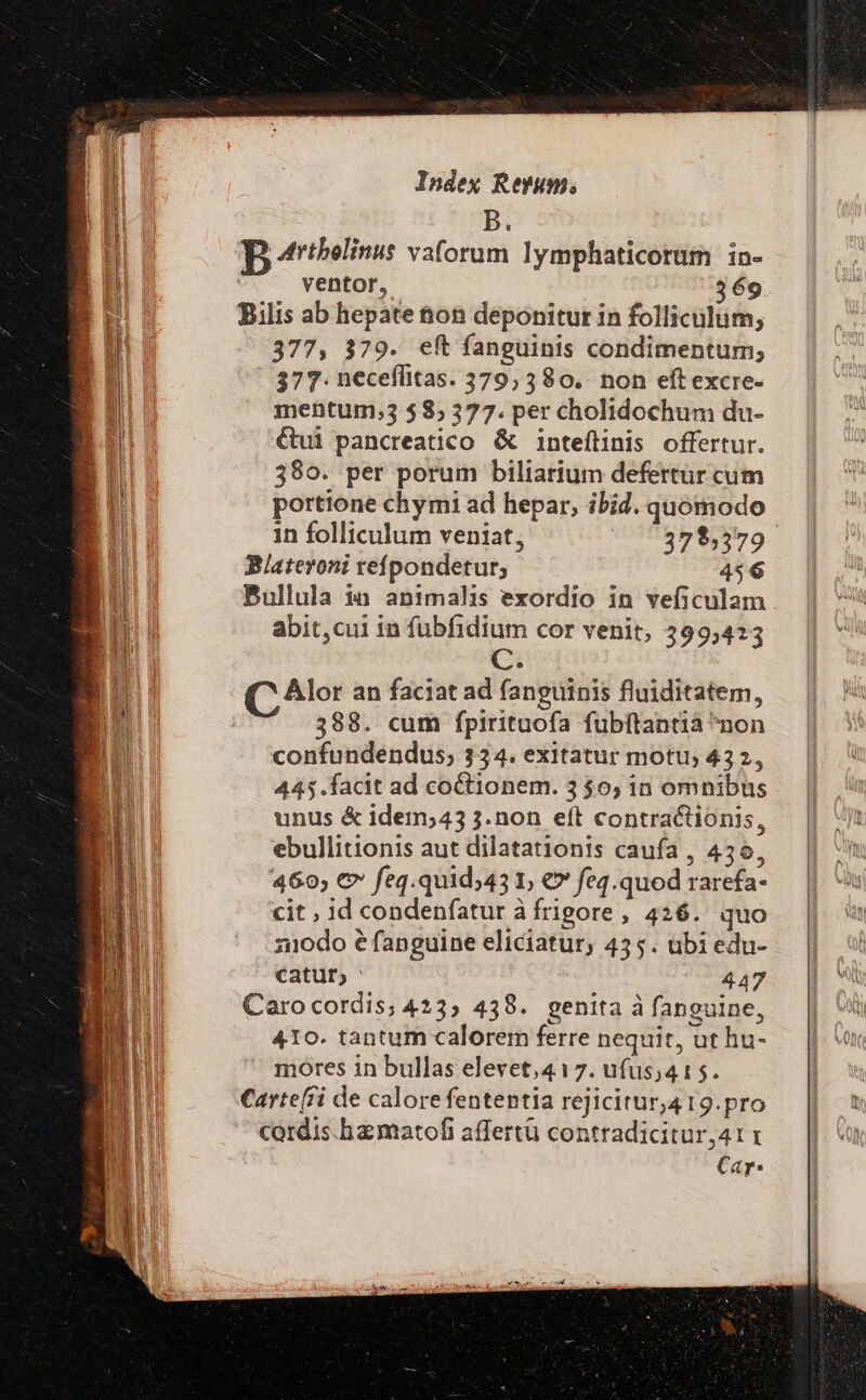 B. | Artbelinus vaforum lymphaticorum in- ventor, 369 Bilis ab hepate ton deponitur in folliculum; 377, 379. eft fanguinis condimentum, 377. neceflitas. 379,380. non eft excre- mentum,3 585 377. per cholidochum du- €&amp;ui pancreatico &amp; inteflinis offertur. $80. per porum biliarium defertur cum portione chymi ad hepar, ibid. quomodo in folliculum veniat, ^ 75325,5379 Blateroni refpondetur; 456 Bullula in animalis exordio in veficulam abit,cui in fübfidium cor venit, 399,423 C. C Alor an faciat ad fanguinis fluiditatem, 388. cum fpirituofa fubftantia ^non confundendus,; 334. exitatur motu, 432, 445.facit ad coCtionem. 3 $60; in omnibus unus &amp; idem;43 3.non eft contractionis, ebullitionis aut dilatationis caufa , 436, 460, € feq.quid;43 1; € feq.quod rarefa- cit ; id condenfatur à frigore, 426. quo z1odo é fanguine eliciatur; 455. ubi edu- catur, ' 447 Caro cordis; 423, 438. genita à fanguine, 410. tantum calorem ferre nequit, ut hu- mores in bullas elevet,417. ufus;415. Carte(fi de calore fententia rejicitur,4 19.pro Cordis. haematofi affertü contradicitur,41 Cay.