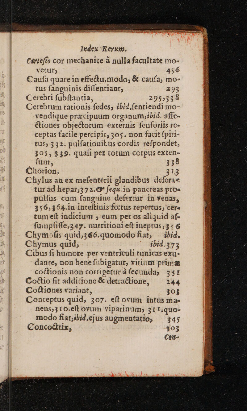 Carteffo cor mechanice à nulla facultate mo- yeturs 456 € aufa quare in effe&amp;tu,modo; &amp; caufa, mo- tus fanguinis diffentiant, 293 Cerebri fubftantia, 295,339 Cerebrum rationis fedes; ibid.fentiendi mo- vendique przcipuum organum;ibid. affe- &amp;iones obje&amp;torum externis fenforiis re- ceptas facile percipit, 305. non facit fpiri- tus» 332. pulfationiLus cordis refpondet; 30$, 339. quali pet totum corpus exten- . fum, 338 Chorion; 3t. Chylus an ex mefenterii glandibus deferae tur ad hepar;372.€* fequ.in pancreas pros pulfus cum fanguine defertur in venas, 356,364. in Inteítinis foctus repertus, cere tum eft indicium ;, eum per os aliquid af- fumpfiffe,3 47. nutrition eft ineptus; 3: 6 Chymofis quid;366.quomodofiat, ibid, Chymus quid, ibid.373 Cibus f1 humore per ventriculi tunicas exu- dante, non bene fibigatur, vitium primae co&amp;ionis non corrigeturàfecunday 35r Co&amp;tio fit additione &amp; detractione, 244, Co&amp;iones variant, 303 Conceptus quid, 307. eftovum intüs ma- nens;310.eft ovum viparinum, 31 1,quo- modo fiatjibid,ejus augmentatio; — 345 ConcoGrix, 303 C01t«