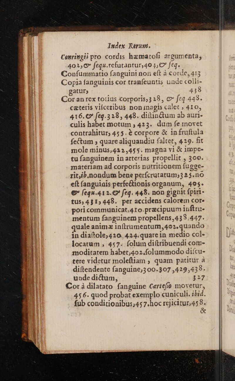 Conringii pro cordis hamatofi arguménta, 401,C fequ.refutantur,40 1, C7 feq. Confummatio fanguini non eft à corde, 415 Copia fanguinis cor tranfeuntis unde colli- gatur; 439 Cor an rex totius corporis;3 28, c feq 443. ceteris vilceribus non agis calet , 410, 416. €* feq.3 28, 448. ditin&amp;um ab auri- culis habet motum ; 423. dum fe movet contrahitur, 455. é corpore &amp; infruftula fectum ; quarealiquandiu faltet, 429. fit mole minus,422,4$5. magna vi &amp; impe- tu fanguinem inarterias propellit , 300. materiam ad corporis nutritionem fugge- ritib.nondum bene perfcrutatum;3 2 $.no eft fanguiais perfe&amp;tionis organum, 405. € [equ.412.€» feq. 448. non gignit fpiri- tus$,4315448. per accidens calorem cor« pori communicat, 4Io.pracipuum inftru- mentum fanguinem propellens,435,447. uale animz inftrumentum, 402, quando in diaítole;420.424.quarein medio col- locatum , 457. folum diftribuendi com- moditatem habet;4o2.folummodo diícu- tere videtur moleftiam ; quam patitur à diftendente fanguine;3 00.307 ,429,439- unde di&amp;um, 327 Corà dilatato fanguine Cartefo movetur, 456. quod probat exemplo cuniculi. ibid. fub conditionibus;45 7.hoc rejicitur,45 8. &amp;