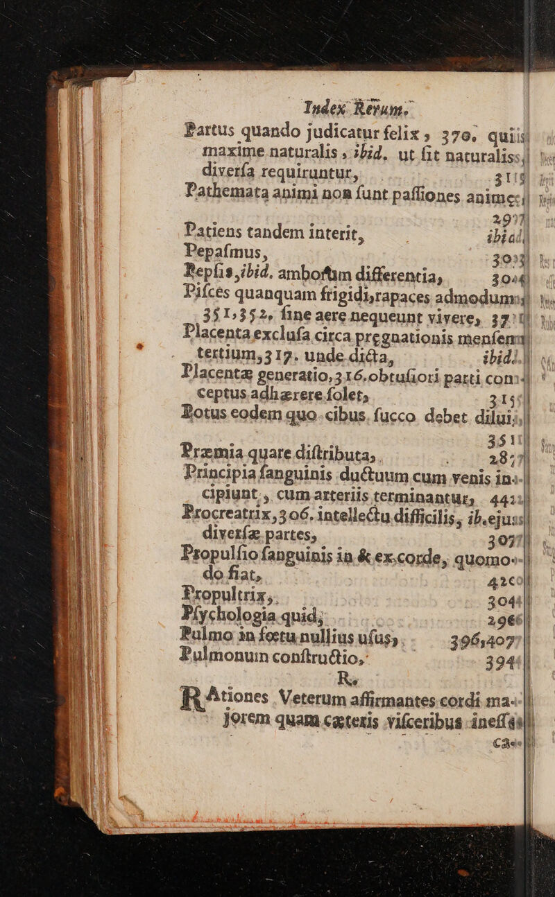 Partus quando judicaturfeliz, 37e, quiis diverfa requiruntur, 3t Pathemata animi non funt paffiones anime: | 297] Patiens tandem interit, ibíal) Pepafmus, 391 1 Bepfis ibid. amboftm differentia, 3044! Piíces quanquam frigidi;rapaces admodum: Placenta exclufa circa pregaationis menfenu tertium,517. unde dicta, ibidi.) Ylacenta generatio, 316.obtufioti parti cons) ceptus adhaerere folet; 31514 Eotus eodem quo cibus. fucco. debet. dilui;; $11 Praemia quare diftributa, . 28; ji Principia fanguinis du&amp;tuum cum venis in« i cipiunt , cum arteriis terminantur, | 441:) Procreatrix, 306. intellectu difficilis, ib.ejuss| diveríg. partes; 3077] Propulfio fanguinis ia &amp; ex.corde, quomo--| dofiat, ! 42c0 Fropultrix,. 30411 P(ychologia quid; 2966 Pulmo 1n foctu nullius u(us; 396:4077| Pulmonuin conftructio, 394*| R^ RAuone: Veterum affirmantes cordi ma- i