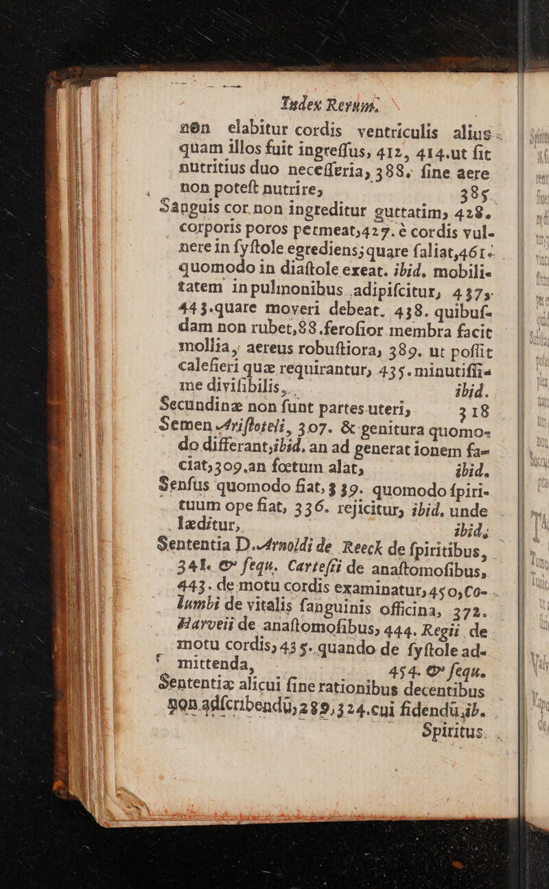 n6n elabitur cordis ventriculis alius. quam illos fuit ingreffus, 412, 414.ut fit nutritius duo necefferia, 388. fine aere , non poteft nutrire; 38$. Sanguis cor. non ingreditur guttatim; 429. corporis poros petmeat;427. é cordis vul- nere in fyftole egrediens;quare faliat,461-- quomodo in diaftole exeat. ibid, mobili« tatem inpulmonibus adipifcitur, 437; 443.quare moveri debeat. 438. quibuf- dam non rubet,$8 .ferofior membra facit moll;a , aereus robuftiora, 389. ut poffit calefieri quz requirantur, 435. minutiffi« me divifibilis, — ibid. Secundinz non funt partes uteri, ; 18 Semen rifloteli, 307. &amp;genitura quomo- do differant;ibid, an ad generat ionem fa- ciat;509.an foetum alat, ihid. Senfus quomodo fiat, 3 39. quomodo fpiri- . tuum ope fiat, 536. rejicitur, ibid, unde laeditur, jid. Sententia D.-4rnoidi de. Reeck de fpiritibus, 341. € fequ. Carte(ci de anaftomofibus, 443. de.motu cordis examinatur, 4505,C0- lumbi de vitalis fanguinis officina, 275. &amp;arveii de anaftomofibus; 444. Regii de motu cordis; 43 s. quando de fyftole ad- mittenda, 454. €» fequ. Sententiz alicui fine rationibus decentibus Bon adfcribendi, 289,3 24.cyi fidendü.ih. e: . épititus. . Fr