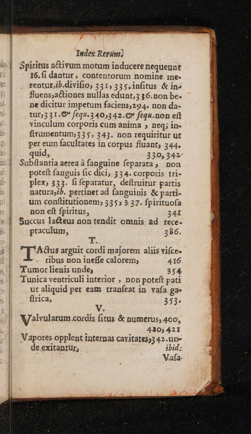 Yndex Reyünz | i^] Spiritus adivum motum inducere nequeunt tir] 16,fi dantur, contentorum nomine 1ne- * | . renturib.divifio, 351; 335. infitus &amp; in» | fluens;actiones nullas edunt,3 36.non be- ne dicitur impetum faciens;294. non da- tut;3 31.€ fequ.340,542.€» fequ.non eft vinculum corporis cum anima ; neq; in- firumentum; 335, 343. non requiritur ut per eum facultates in corpus fluant, 344. X-f . quid, 330,342 51 Subflantiaaereaà fanguine feparata; non | poteft fanguis fic dici, 334. corporis tri- plex, 335. fifeparatur, deftruitur partis natura;ib. pertinet ad fanguinis &amp; parti- um conftitutionem; 335» 2 37. fpirituofa | non eft fpiritus, 34I * | Succus la&amp;teus non tendit omnis. ad. rece- | | ptaculum, 386. 4] upohous arguit cordi majorem aliis vifce- i1 . ribus non ineffe calorem; 416 ! Tumor lienis unde; 354. 4| unica ventriculi interior ; non poteft pati ut aliquid per eam tranfeat in vafa ga« | ftrica, 353» i V. Walvularum cordis fitus &amp; numerus; 400, 4120; 421 Mapores opplent internas cavitates,3 42.un- de.exitantur, E ibid; a Vafa-