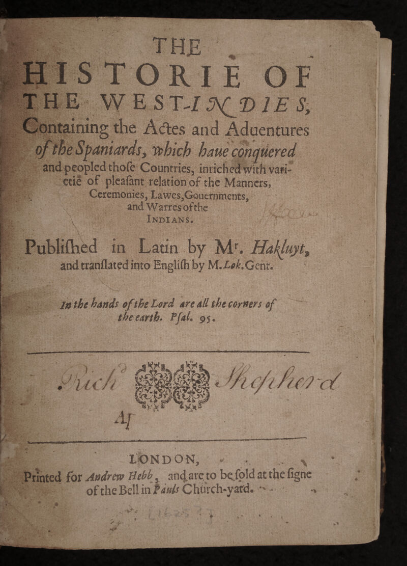 J r . ' t A , . ; V K . / fc TH£ HIS TORI E OF THE west-/ Containing the Acftes and Aduentures 0/the Spaniards, vi^hich haue conquered and peopled thofe Countries, inrich^With vari- €tie of pkalant relation of the Manners, Ceremonies, LaweSjGouernments, andWarresofthc Indians. , Publiftied in Latin by andtranflaiedinto Engliihby M.Xp^.Gent. 0 In the hands of the Lord are all the corners of theeartb> rfal, 95. LONDON, - . ^ Printed for Andrew Hebb, ant^are, to be^fold at the fignc oftheBellin>4W^ChuVch.yafd. -