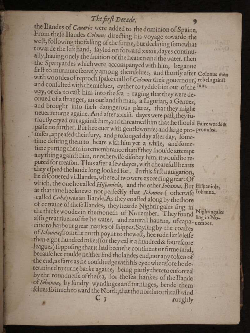 ^cIJandcsofCj(;f<«^'w were added to the dominion of Spainc. rom theie Ilandes direxfling his voyage towarde the welt, following the failing of thefunne, but declining fomewhat towaidethelefthand, iaylcd on forward xxxiii.daycs continu¬ ally,hauing onely the fruition ofthe heauen and the water. Then me Spany ardes which were accompanyedwitiiiLm, beganne nrlf to murmure fecretly among themlelues, and Ihortly after Colonus mca witii woordes of reproch fpake euiJi of Colonus their gouernour; rebelagainft and confulted witii themfeiues, eyther to rydde him.out ofthe 'y?y>oreis tocafl: him intothe fea : raging that they were de- ceiued of a ft ranger, an outlandilh man, a Ligurian, a Genues, and brought into fuch daungerous places, that they might < neuerreturne againe. And after xxxiii. dayes were paft,they fu- rioulJy cp^ed outagainft him,and threatned him that he liiouJd Fairc wordi^fe ^^paiie no rurthei. But hee euer with gentle wordes and large pro- promik®. mifcs jappeafed their fury, andprolonged day after day, fbme- •timedeliringtliem to beare with him yet a while, andhomc- time putting them in remembrance thatifthey fhoulde attempt any thing agairilt him, or otherwife difbbey him, it would be re- - puted for treafbn. Tlius after a few dayes, withchearefull hearts tliey efpied thelandelong looked for. ,-In this firft nauigw^^^^^^ ■ he difcouercd vi^Ilandes, whereof two were exceeding great; Of which, the one he called Hiffaniola, and the othtx lohanna. But Hifpaniolaj, -at that time hee knewe not perfectly that lohannad otherwife ^®banna» called Cubd) was an Ilande, As they coafted along by the fliore of certaine of thefe Ilandes, they hearde Nightingales ling in ■thethickewoodesin the moneth ofNouember. They found alfo great riuers offrcflie water, and naturall hauens, ofcapa- xme to harbour great nauiesoflliippes.Saylingby the coaftes of Jon^innajiromthenorth poynt to the weft, hee rode littlelelfe men eight hundred mifes(ror they cal it a hundred & fourefcore Jeagues) fuppofing thatit had been the continent or firmc land, becaufehee coulde neither find the lande,s end,nor any token of the end,as farre as he could fudge with his eye ; wherefore he de¬ termined toturne backe againe, being partly thereto enforced by the roundnefte ofthefea, for thefea bankes ofthe Ilande > QxIohaKna, byflindry wyndinges and turninges, bende them : ieiuesfo much to ward the North,that the northrioi theaft wind
