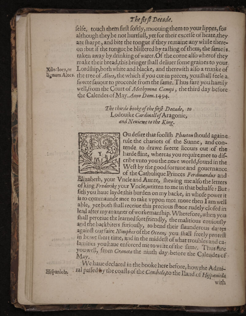 fclfc, toa<:h them firft fbftly, moouing them to your lipp^, fo^ although they be not hurtfuJl,yct for their excel fe of heatCjthey are Ibarpc, and bitj: the tongue if they remaine any while there¬ on :but if the,tongue be,iDlifte.red by tafhng ofthenij the fjunei Sv taken away by drinking ofwafer.Of the.corne aifb wherof they make their brcadjthisbringcr fliall deJiuer Ibme graines to your.. Lordlliip,both white and blacke, and therewith aifp a trunke of • the tree oi'Aloes, the which ifypu cut in peeces, you.iliali feele a, %eetefauoLirto proceede from the fame. Thus fare you hartijy well,from the Qowitoi'Methymna Campi, the third day before - the Caleridcs ofiVlay.4'^«fi> 1494. Hkethirde yaokeofthejwjl to. ' Tpdouike CayditutllofAxz^omQi . > . ^t}d to theming. ■ Qu.defircthatfpolilh Pj/aeto/t {}iouid againeii rule the chariots of the Sunne, and con-- tendei to drawe Iwcete licours out of the haide flint, .whereas.you requirejnee to diA. I cribc vnto you the newe world,found in the j Weft by the good fortune and goucrnance m.. , , ,^of ti>eCathQliq,ue.5rinces.F^r^W»/ and‘^ i^zabeth, your Vncle and Aunte, Ibewing me alfo the letters offo;ng Frederlkeyour Vnclc,written to me in that behalfe -But ^ lithypu haue laydc this burden on my .backe, in whpfe power it * Js tp cGmrnaundc mee to take vppon mpe more then 1 am well able, yeehoth fliall receiuc this precious ftone rudelydofed in lead after my iri^anner qfworkemanfliip. WhereforeIhcn you ft^I perccme the learaed forefriendly, the malitiou/ and.the backbitm (iiriqufl)-, tobend tbdr (launderous dat « .againftoiirlairetVttK^ifctoftheOtM*,- you Ihall frcciyprotell jij hews Iboi t time, and in the.middeft ofwhat troubles Ld cd lainitiesyouhaueentorcedmetowtteofthefame Thusfem web,.from ninth daysbetore the Caiende«f. •We haue declared in the booke here before bo«r a a ■ ra palled fey the eqafts of the Cf?«;M,to the with