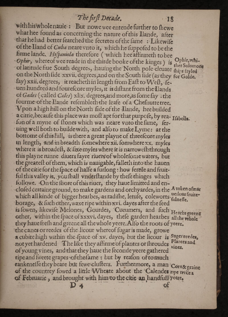 ■ ■^ith his whole nauie : But nowc wee entende further to fliewc whathce foundas concerning the nature ofthis IJande, after that he had better (carched the lecretes of the fame : Like wife oftheHand diCuba ncare vnto it, which he fuppofed to be the firmelande., Ht/panio/a therefore ( which heeafhrmeth to bee Ofhir, whereof wee reade in the thirdebooke ofthe kinges) is OpIiir,whi- • oflatittide fine South degrees, hauing the North,pole eieuate on theNorthlide xxvii. degrees,and on the South lide(as they forGoIdc. • •fay) xxii. degrees, it reacheth in length from Eaft to'Wefl:,*ic- - uen hundfedand fourelcore myies, it isdiftantfromtheliands of Gada (- called Cdlcs) xlix. degrees,and morc,as fbme fay ; the fourme ofthellande refembleth the leafe ofa Chefnuttetree. ■V pon a high hill on the North fide of the Ilande, bee builded a cittiejbecaufe this place was moft apt for thatpurpofe, by rea- j/abcll*; fon ofa myne of hones which was nearc vnto the fame, fer- ‘ uing well both to buildc with, and alfb to make I,ymc: at the bottome ofthis hi 11, is there a great plaync of thteefcorc myies 111 length, and in breadth fomewhere xii. fbmwherc xx. myies. where it is broadeft, & fixOmylcs where k is narroweftrthrough this play nerunne diuers. fay re'rluci^of wholelbnie waters, but ' the greateft ofthem, which is nauigable, falleth into the hauen ‘ of the ckie for the fpace of halfe a furlong: how fertile and fruit¬ ful this valley is, .youlliall vnderftande % thefe thinges which fbllqwc, On the fbore oftlks riuer, they hauelimitted and cn- cloied ceitaine ground, to make gardens and orchyardes, in the ofiric w hich allkinde of bigger heat bes, as radillie, letufc, coleworts-^^jjj“*^*^'^“* borage, & fueh cither, waxc ripe within xvi. dayes after the feed is fbwen, likewife Melones,'Gourdes,'iCucumers, and Ihch other, w'ithin the fpace ofxxxvi. dayes, thefe garden hearbes all the vvliolc they haue frelh and greene.all the whole yeere. Alfb the roots ofyeerc, the canes or reedes of the licour whereof fugar is made, growe a cubite high wirhin the fpace of xv. dayes, but the licour is not yet hardened The like they affirmcofplantes or Ibroudes of young vines, andthat they haue the lecondeyeere gathered ripe and Iwectc grapes‘oftheiamc : but by reafon oftomuch rankenclle they beafe but ffewe clufters. Furthermore, a ni*n CiJmSccralne of the countrey fowed a little Whcsite about the Calcndei npe tvvilca of Fcbruarle, and brought with himko the citi^ a&,handfull 7«crc« P 4 - - - ; - - of  .