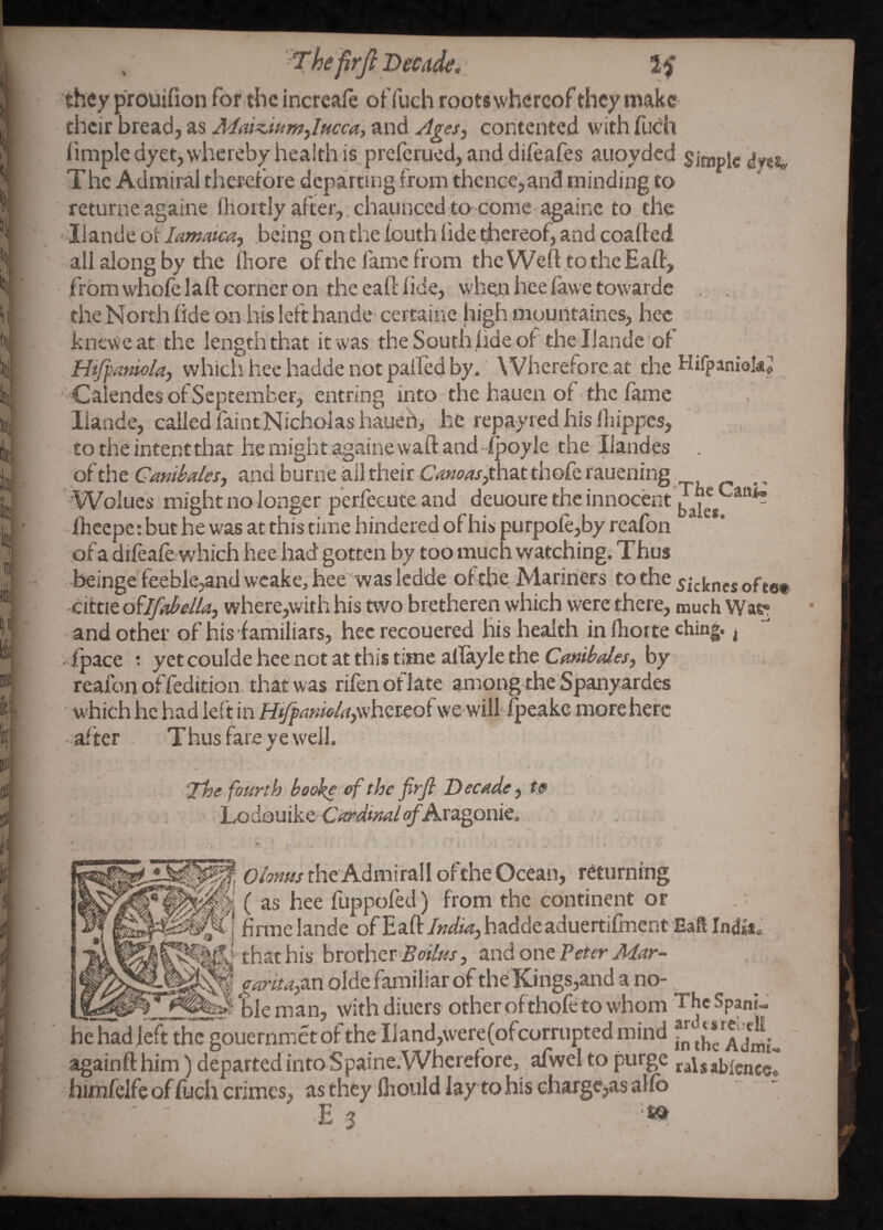 / The firj} Decide. If they prouifion for the incrcafe oF fuch roots whereof they make their bread, as and contented with fuch limple dyetjwhereby health is preferued, and diftafes auoyded simple The Admiral therefore departing from thence,and minding to returne againe fhortly after,, chaunced to come againc to the ' liande oilamaiM, being on the fouth fide thereof, and coafted all aiong by the Ihore of the fame from theWeft.tothcEaft, from w'hofe laid corner on the eafl fide, when hee fawe tovvarde the North fide on iris left handc' certaine high mountaines, hee kneweat the length that it was theSouthfideofthe llande of HiJfaniolaj whicii hee hadde not palfed by.' Wherefore.at the Hifpaniokj ' Calendes of September, entring into the hauen of the fame liande, called faintNichoIas hauen, he repay red his fhippes, CO the intent that he might againe waft and ■ fpoyle the llandes of the Camialesj and burne ail their Camasjchut thofe rauening, Wolues might no longer p’erfecute and deuoure the innocent fheepe: but he was at this time hindered of his purpofe,by reafon of a difeafe which hee had gotten by too much watching. Thus r beinge teeble;,and wcake, hee'was ledde of the. Mariners to the ^jc^ncs of te« cittie oUfahella, where,with his two bretheren which were there, much Was^ and other of his familiars, hec recouered his health in fhorte ching. ^ fpace : yet coulde hee not at this time aflayle the Ctwibales, by reafon of fedition that was rifenoflate among the Spanyardes ' which he had lef t in H^anieJaywhcKoi vve will ii^eake more here - af ter Thus fare ye well. ■The fourth booko of the firfi Decadete ■ Lodouike CWw<4/<^Aragonie, Oionus the Admirall of the'Ocean, returning ( as hee flippofed) from the continent or .; i firiiielandc ofEafthadde aduertiCiicnt Eaft Indigo ^llfJ th at his hvofaev Boilus, and one Peter Mar- ^ aaritajm olde familiar of theKings,and a no- ___ Sle man, with diners other ofthofeto whom The Span?- he had left the gouernmet of the IJand,were(ofcorriipted mind againft him) departed intoiSpaine^Wherefore, afwel to purge ralsabicnce. himfelfe of fuch crimes, as they fliould lay to his charge,as alfb ■E 3 . ^