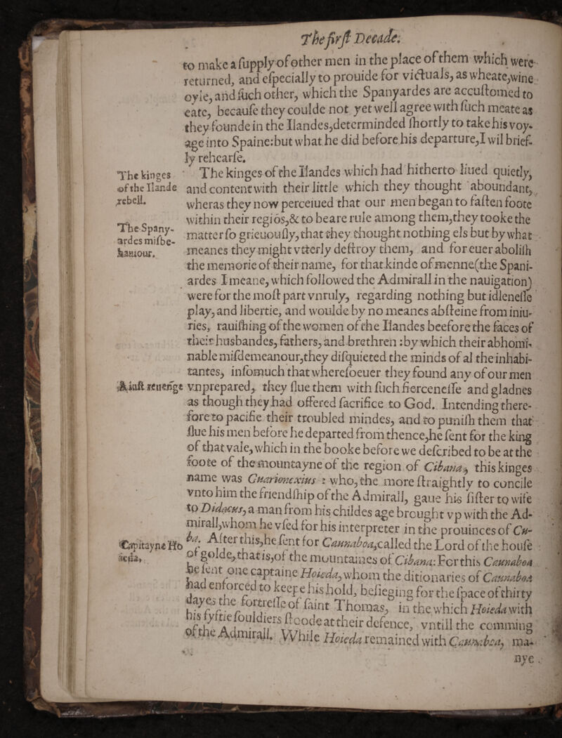 TTbc Spany- ardesmifbe- &3mour* “ to make a fupply of other men in the place of them which were • returned, and elpecially to prouide for vidriials, as wheatc^wincj oyle, aiid&ch other, which the Spanyardes are accuftomed to cate, beeaufe they coulde not yet well agree with fuch meate as they founde in the Iiandes,detcrminded IhortJy to takehis voy* s^einto Spaine:butwbat,he,did before his departure,! vvil brief¬ ly rehcarfe. ‘ ' The kjngcs - ' The kingesofthellandes which had'hitherto lined quietly, ofthellande and content with their little .which they tneught abouhdant,^ .rebell. , they HOW perceiued that our men began to faften foote within their regi6s,& to beare rule among then?,they tooke the matterfo gneuoufly,that they.ehoLightnothing els but by what mcanes they might vtterly deftroy them,, and foreuer abolilh the meraorie of dieir name, for that kindc of menne(the Spani- ardes I meane, w hich followed the Admirallin'the nauigation) were for the moft part vnruly, regarding nothing but idlenelle . play, and libertie, and w'oiilde by no nicancs abileine from iniu* ries, rauilhing of the women ofthe Ilandes beeforethe facesof . thefr- husbandes, fathers, iind brethren :by which their abhohii-. nabie mifdemeanour,they difquieted the minds of al the inhabi- tantesj inlbmuch that wliercfoeuer they found any of our men . '^iaareneiTgc unprepared, they Hue then? with fuch hercenelfe andgladnes as though they had offered facrifice to God., Intcndingthere-, foretopacifie their troubled mindes, and topunilh them that; flue his men before he departed fi om thence,he lent for the king '' in.tne booke before we deferibed to be atthe : , oote of themountayneof the region of tHiskinges name was C/swrifW^w-j^who, the more ftraightly to concile vntohim the friendfhip of the Admirall, gaue his fifter to wiie to Z)Ww, a man from his childes age brought v p with the Ad- - interpreter inthe-prouincesof C»- Cfipitaype Ho fent for Ca^w^^^called the Lord of the hoiife ; o , golde,thatis,of the mountaincs oiCibma-. For this CamdoA.., be lent one captamewhom the ditionaries of CaundoA I'® ^ccf^hi^hold, beiieging foF the fpace oftbirty h'ffvVt-; Thomas, in the vvhichLfe^W^?with - r. I their defence, vntiil the comming .While remained with ma-. nye .•