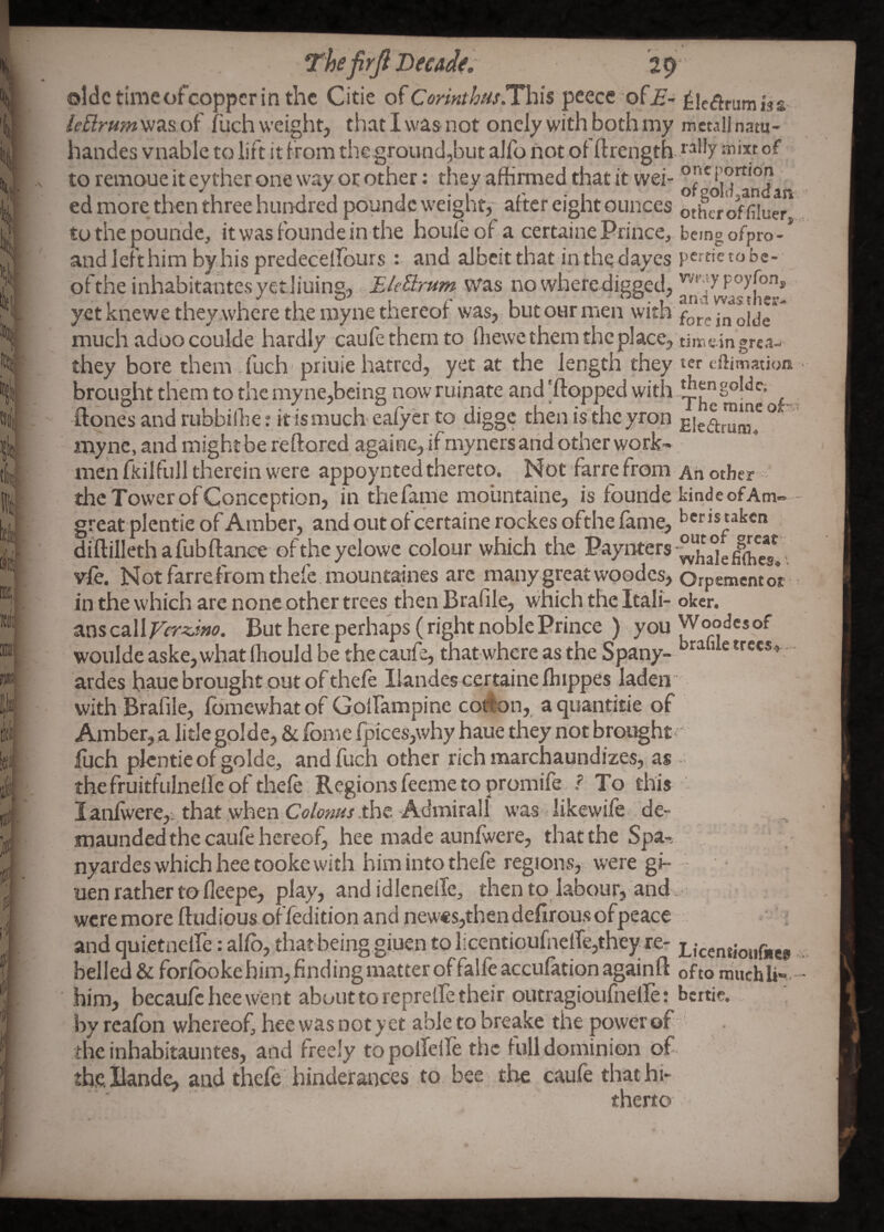 The firjl HecAdt. 29 oldctimcofcoppcrinthc Citie of peece ofj?- tieflrumiss /e5r»;«was of fiich weight, that I was not oncly with both my mcullnatu- handes vnabic to lift it from the ground,but alfo not of ftrength of to remoue it eyther one way or other: they affirmed that it wei- ed more then three hundred poundc weighty after eight ounces oth^r onHuer tothepounde, itwasfoundein the houfeof a certaine Prince, being ofpro-* andlefthim by.his predecelfours : and albeit that inthedayes pertietobc-;^ olthe inhabitantcsyetJiuing, Ele3:rum was no wheredigged, yet knewe theyAvhere the myne thereol was, but our men with much adoocoulde hardly caufethernto ffiewe them the place, timeingreaw they bore them .fuch' priuie hatred, yet at the length they ter eftimation brought them to the myne,being now ruinate and 'flopped with , ftones and rubbiihe t it is much- ealy er to digge then is the yron ° myne, and mightbe reflored againe,if myners arid other work¬ men fkilfull therein were appoynted thereto. Not farrefrom Ah other the Tower of Conception, in thefanie moiintaine, is founde kindeofAm- great plentie of Amber, and out of certaine rockes ofthe fame, kens taken diftillethafubflance oftheyelowe colour which the vie. Not farrefrom thefe.mountaines arc many great woodcs, Orpementor in the which are none other trees then Brafile, which the Itali- okcr. anscalliTer^w. But here perhaps (right noble Prince ) you Woodesof woulde aske,what ffiould be the caufe, that where as the Spany- trecs^ . ardes haue brought out of thele Ilandes certaine Ihippes laden with Brafile, Ibmewhatof Golfampine cotlon, aquantitie of Amber, a litle golde, & fomc fpices,why haue they not brought  luch plentie of golde, andfuch other rich marchaundizes, as • thefruitfulnelle of thefe Regionsfeemeto promife, ? To this I anlwere,., that when Coloms .the Admirall was ■ iikewife. de- maunded the caufe hereof, hee made aunlwere, that the Spa-,. , ' ■ • nyardeswhichheetookewith him into thefe regions, were gi- uen rather to fleepe, play, and idlenelTe, thento labour, and weremore fludious offedition and new€s,then defir ou.s of peace ■ ; and quietneire: alfb, thatbeing giuen to ficentioufnelTejthey re- Licentioiifiies belled&forlbokehim,findingmatteroffalleaccufationagainft oftoniiichli-. him, becaufciieewent about to reprelfe their outragioiifnelfe: bertie. by reafon whereof, hee was not yet able to breake the power of ' the inhabitauntes, and freely topolTeile the full dominion of tbellande, and thefe: hinderances to, bee the caufe that hi¬ therto