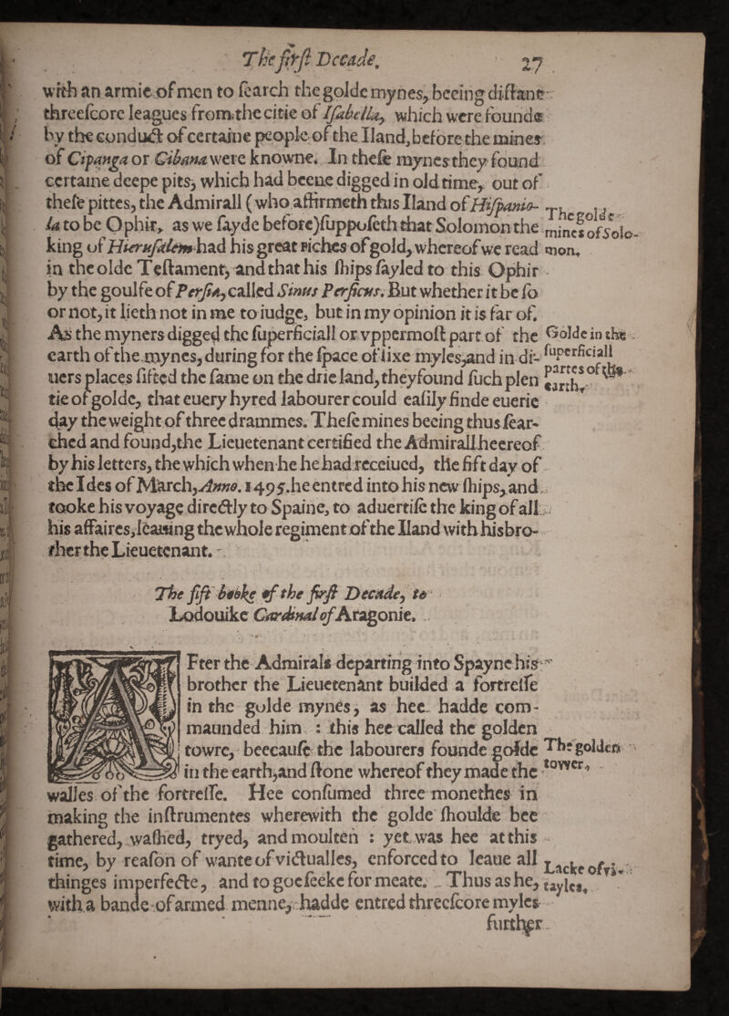 ' p wrth an armieof nicn to (carch the golde myncs, bcGihgdiftani?' threeicorc leagues fronkthe citie of Ifabclk^ which were, found® by thecondud: ofcertaine peopkpf the.Hand, before the mine* of Cifattga or Giham were knowne._.ln thefe myncsthey found ccrtaine dcepe pit*, which had bcene digged in oldtimcy out of thefe pittes, the Admirall (who afftrmeth this Hand of Hiffonio- . U to be Gphk> as we fayde before/uppofetli diatSolomon the ^jncf king literufil&mki-xA hisgreatpiciw of gold, whereofwe read noa, in thcoldc Teftament> and that his Ihipsikyled to this Ophir by the goulfe of called .S’ww P«;;^rw/. But whether it be fb or not, it lieth not in me to iudge, but in my opinion it is far of. Ai' the myncrs digged the fuperficiall or vppermoft part of the t56We in ti«!' earth of the.mynes, during for the fpace of lixe mylcs,and in di- tiers jplaces lifted the fame on the drie land, theyfound fuch plen *artbt'° ^ tie of golde, that euery hyred labourer could calily finde eueric day theweightof threedrammes. Thelemines becing thuslear- ehed and found,the Lieuetenant certified the Admirall heereof by his letters, the which when he hehad rcceiued, the fift day of the Ides of March,y^»w<?. 149i.he entred into his new ftiips, and,. fookc his voyage dircftly to Spaine, to aduertilc the king of all ?. his affaires j’l6ai«ng the whole regiment ofthe Hand with hisbror. ifher the Lieuetenant. ' ■ . .V- . ' ' ' ' ' ■ ' ;• ■ Tire the fifji Decitdef U’‘ Lodouike Gfir^^Wc/Aragonie. * •••' 4 - ';. '^*4 •• ^ Fter the Admiral* departing into Spay nehtV:^ brother the Lieuetenant budded a fortrelfe in the guide roynes i as hee haddecom- maunded him, :'this hec called the golden towrcj bcecauft .the labourers founde goJdc 'fbj'goIJcft _ in the earth^and done whereof they made the walks of the fortrelfe. .Heeconlumed three monethes in making the inftrumentes wherewith the golde Ihoulde bee ' gathered, .waflied, tryed, andmoulteh : yet was hee at this time, by reafori of wante of viduallcs, enforced to Icaue all , thinges imperfede,. and to gocleekc for meate;.. Thus as he, tayU*, with, a banae-.ofarmed. menne,chadde entred threcfcore mylcs futtlttr.