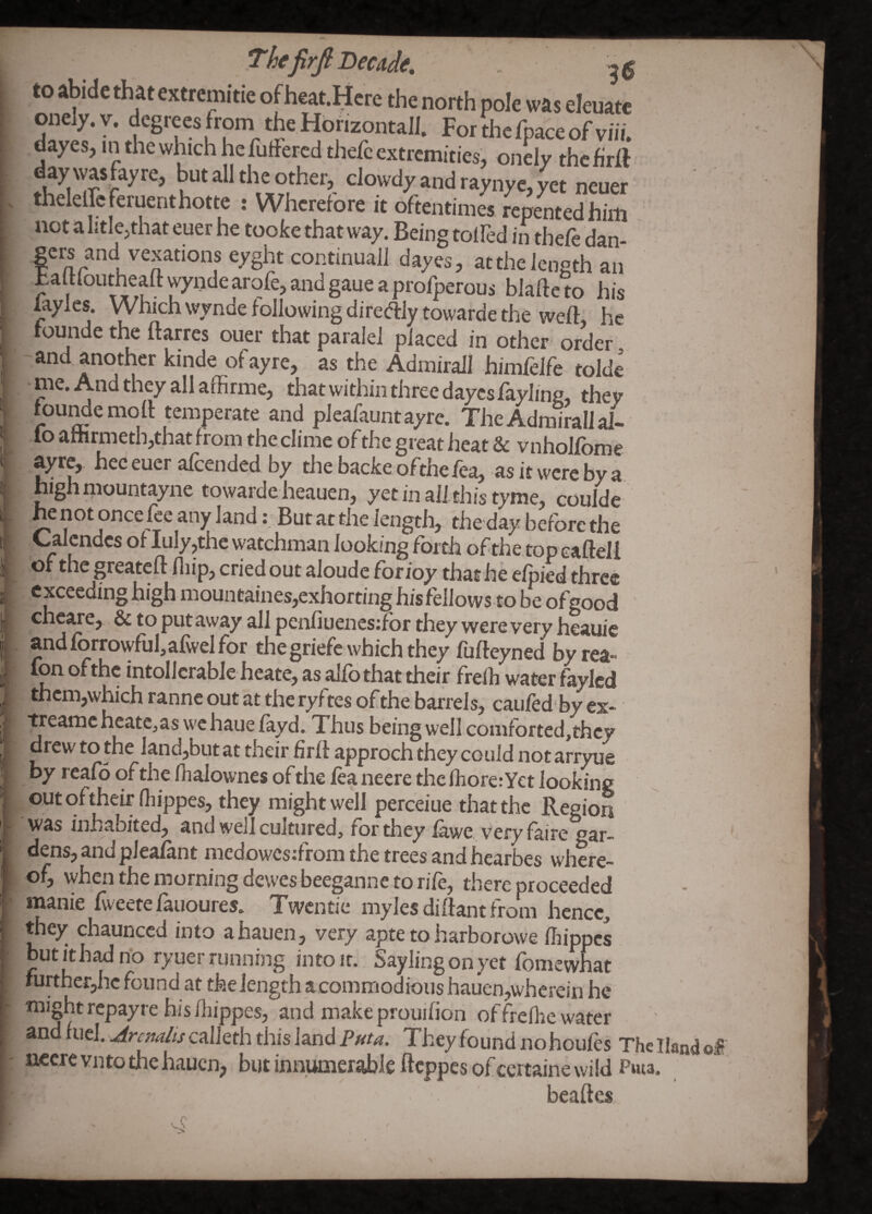 to abide that extrcmitie of heat.Mcre the north pole was eleuatc onely.v. degrees from the Hbnzontall. Forthcfpaceofviii. dayes, in the which he futFered thefc extremities, onely the firff day wasfayre, but all the other, dowdy and raynyc, yet neuer tlieleircferuenthotte : Wherefore it oftentimes repentedhim not a litle,that euer he tooke that way. Being toifed in thefe dan- eyght continual] dayes, atthelength an ultloutheaftyndearofe,andgaueaprorperous blafteto his laylcs. Which wynde following diredlytowarde the weft, he tounde the ftarres ouer that paralel placed in other order and another kinde ofayre, as the Admirall himfdfe tolde - me. And they all affirme, that wi thin three dayes fayling, they fou^emoft temperate and pleafauntayre. The Admiral! al¬ io afhrmethjthat from the clime of the great heat & vnholfbme ayre,. hec euer afeended by the backe ofthe fea, as it were by a highmountayne towarde heauen, yet in aft this tyme, coulde he not once fee any landBut at the length, the day before the Calcndcs of Iuly,the watchman looking forth of the top eaftell of the greateft fliip, cried out aloude forioy that he efpied three exceeding high mouneaines,exhortinghisfellows to be ofgood cheare, & to put away all penfiuenesdbr they were very heauic andforrowfufafwelfor thegriefe which they fufteyned by rea- fon ofthe intollcrablc heate, as alfothat their freih water faylcd thcm,which ranne out at the ryftes of the barrels, caufed by ex- treamc hcatc^as wc haue fayd. Thus being well comrortcd,thcy drew to the land,but at their firft approch they could not arryue by reafo of the lhalownes of the fea neere the fhore: Yet looking out c)ftheir (hippes, they might well perceiue that the Region was inhabited, and well cultured, for they ihwe. v^eryfaire gar¬ dens, andpleafant medowesifrom the trees and hearbes where¬ of, when the morning dewesbeeganne to rife, there proceeded manic fveetefauoures. Twentie mylesdiftant from hence, they chaunced into a hauen, very apte to harborowe fhippes but it had no ryuer running into it. Say ling on yet fomewhat further,he found at the length acommodious hauen,wherein he might repayre his iliippes, and make prouifion offreflie water and fuel, calleth this land They found no houfes The Hand of ««crevnto the hauen, but innumerable fteppes of certaine wild Pwta. beaftes.